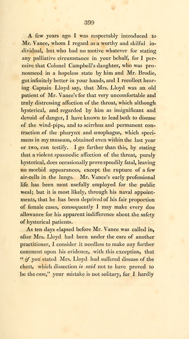 A few years ago I was respectably introduced to Mr. Vance, whom I regard as a worthy and skilful in- dividual, but who had no motive whatever for stating any palliative circumstance in your behalf, for I per- ceive that Colonel Campbell's daughter, who was pro- nounced in a hopeless state by him and Mr. Brodie, got infinitely better in your hands, and I recollect hear- ing Captain Lloyd say, that Mrs. Lloyd was an old patient of Mr. Vance's for that very uncomfortable and truly distressing affection of the throat, which although hysterical, and regarded by him as insignificant and devoid of danger, I have known to lead both to disease of the wind-pipe, and to scirrhus and permanent con- traction of the pharynx and oesophagus, which speci- mens in my museum, obtained even within the last year or two, can testify. I go farther than this, by stating that a violent spasmodic affection of the throat, purely hysterical, does occasionally prove speedily fatal, leaving no morbid appearances, except the rupture of a few air-cells in the lungs. Mr. Vance's early professional life has been most usefully employed for the public weal; but it is most likely, through his naval appoint- ments, that he has been deprived of his fair proportion of female cases, consequently I may make every due allowance for his apparent indifference about the safety of hysterical patients. As ten days elapsed before Mr. Vance was called in, after Mrs. Lloyd had been under the care of another practitioner, I consider it needless to make any further comment upon his evidence, with this exception, that '■ if you stated Mrs. Lloyd had suffered disease of the chest, which dissection is said not to have proved to be the case your mistake is not solitary, for I hardly