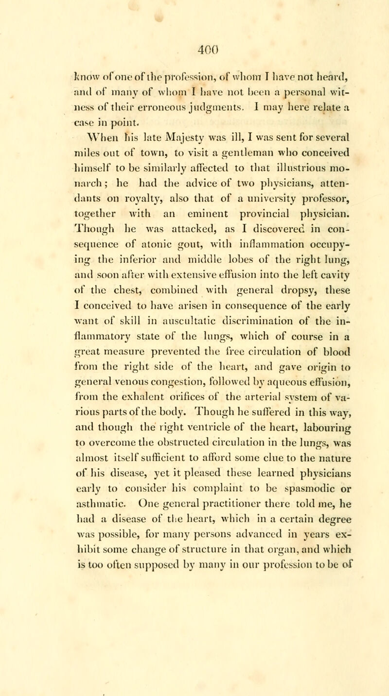 know of one of the profession, of wliom I have not heard, nnil of many of whom I have not been a personal wit- ness of their erroneous judgments. I may here relate a case in point. When his late Majesty was ill, I was sent for several miles out of town, to visit a gentleman who conceived himself to be similarly affected to that illustrious mo- narch ; he had the advice of two physicians, atten- dants on royalty, also that of a university professor, together with an eminent provincial physician. Though he was attacked, as I discovered in con- sequence of atonic gout, with inflammation occupy- ing the inferior and middle lobes of the right lung, and soon after with extensive effusion into the left cavity of the chest, combined with general dropsy, these I conceived to have arisen in consequence of the early want of skill in auscultatic discrimination of the in- flammatory state of the lungs, which of course in a great measure prevented the free circulation of blood from the right side of the heart, and gave origin to general venous congestion, followed by aqueous effusion, from the exhalent orifices of the arterial system of va- rious parts of the body. Though he suffered in this way, and though the right ventricle of the heart, labouring to overcome the obstructed circulation in the lungs, was almost itself sufficient to afford some clue to the nature of his disease, yet it pleased these learned physicians early to consider his complaint to be spasmodic or asthmatic. One general practitioner there told me, he had a disease of the heart, which in a certain degree was possible, for many persons advanced in years ex- hibit some change of structure in that organ, and which is too often supposed by many in our profession to be of