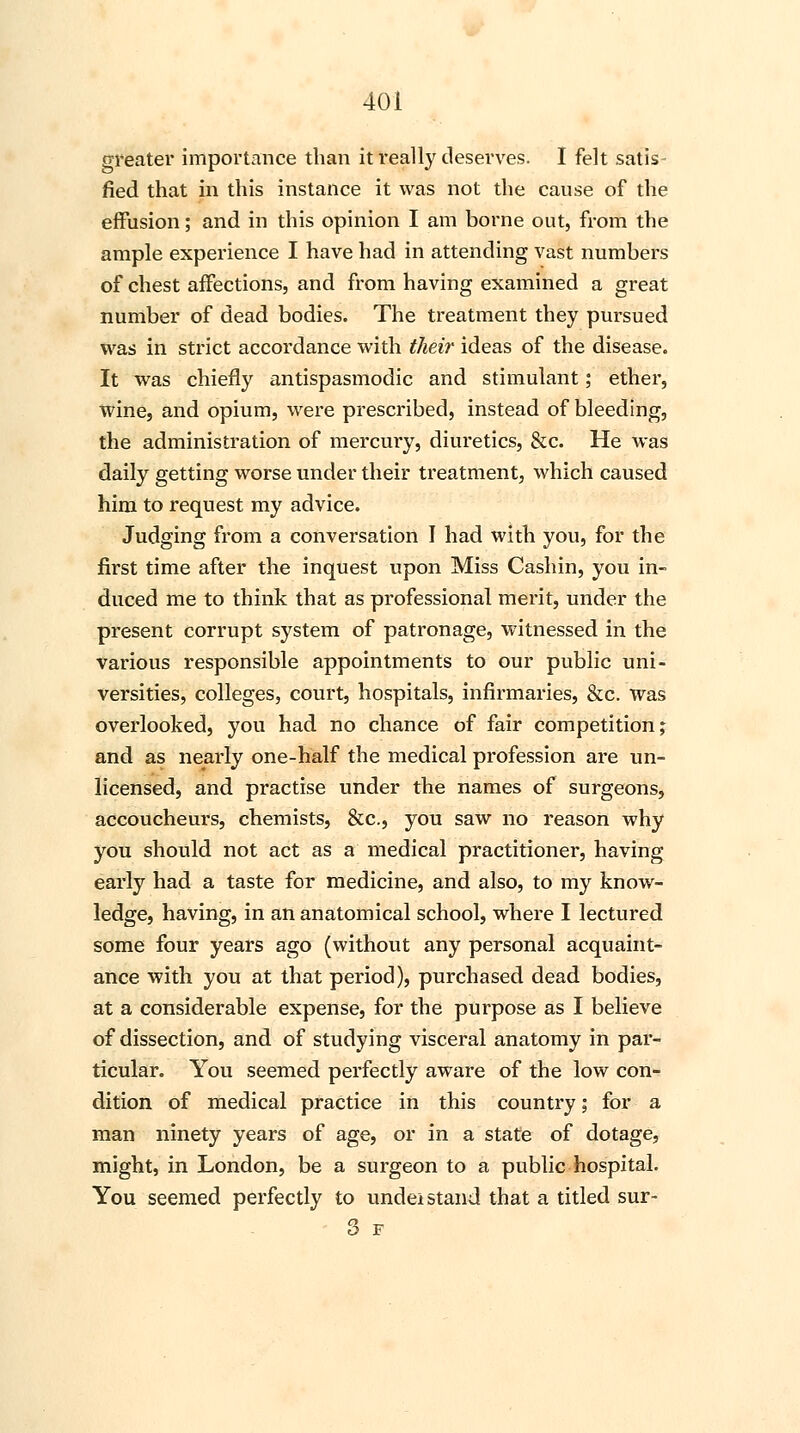 greater importance than it really deserves. I felt satis- fied that in this instance it was not the cause of the effusion; and in this opinion I am borne out, from the ample experience I have had in attending vast numbers of chest affections, and from having examined a great number of dead bodies. The treatment they pursued was in strict accordance with their ideas of the disease. It was chiefly antispasmodic and stimulant; ether, wine, and opium, were prescribed, instead of bleeding, the administration of mercury, diuretics, &c. He was daily getting worse under their treatment, which caused him to request my advice. Judging from a conversation I had with you, for the first time after the inquest upon Miss Cashin, you in- duced me to think that as professional merit, under the present corrupt system of patronage, witnessed in the various responsible appointments to our public uni- versities, colleges, court, hospitals, infirmaries, &c. was overlooked, you had no chance of fair competition; and as nearly one-half the medical profession are un- licensed, and practise under the names of surgeons, accoucheurs, chemists, &c, you saw no reason why you should not act as a medical practitioner, having early had a taste for medicine, and also, to my know- ledge, having, in an anatomical school, where I lectured some four years ago (without any personal acquaint- ance with you at that period), purchased dead bodies, at a considerable expense, for the purpose as I believe of dissection, and of studying visceral anatomy in par- ticular. You seemed perfectly aware of the low con- dition of medical practice in this country; for a man ninety years of age, or in a state of dotage, might, in London, be a surgeon to a public hospital. You seemed perfectly to undei stand that a titled sur- 3 F