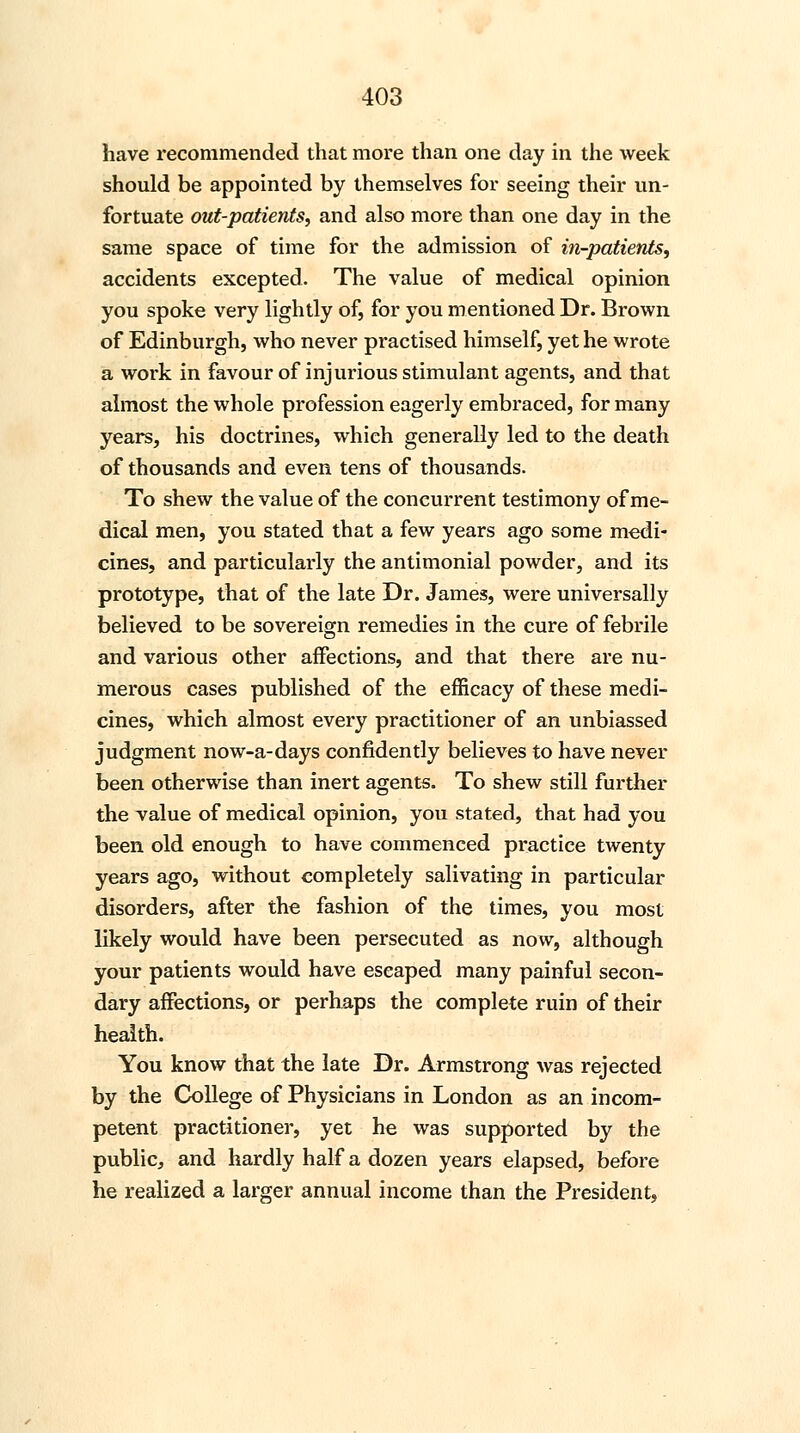 have recommended that more than one day in the week should be appointed by themselves for seeing their un- fortuate out-patients, and also more than one day in the same space of time for the admission of in-patients, accidents excepted. The value of medical opinion you spoke very lightly of, for you mentioned Dr. Brown of Edinburgh, who never practised himself, yet he wrote a work in favour of injurious stimulant agents, and that almost the whole profession eagerly embraced, for many years, his doctrines, which generally led to the death of thousands and even tens of thousands. To shew the value of the concurrent testimony of me- dical men, you stated that a few years ago some medi- cines, and particularly the antimonial powder, and its prototype, that of the late Dr. James, were universally believed to be sovereign remedies in the cure of febrile and various other affections, and that there are nu- merous cases published of the efficacy of these medi- cines, which almost every practitioner of an unbiassed judgment now-a-days confidently believes to have never been otherwise than inert agents. To shew still further the value of medical opinion, you stated, that had you been old enough to have commenced practice twenty years ago, without completely salivating in particular disorders, after the fashion of the times, you most likely would have been persecuted as now, although your patients would have escaped many painful secon- dary affections, or perhaps the complete ruin of their health. You know that the late Dr. Armstrong was rejected by the College of Physicians in London as an incom- petent practitioner, yet he was supported by the public, and hardly half a dozen years elapsed, before he realized a larger annual income than the President,