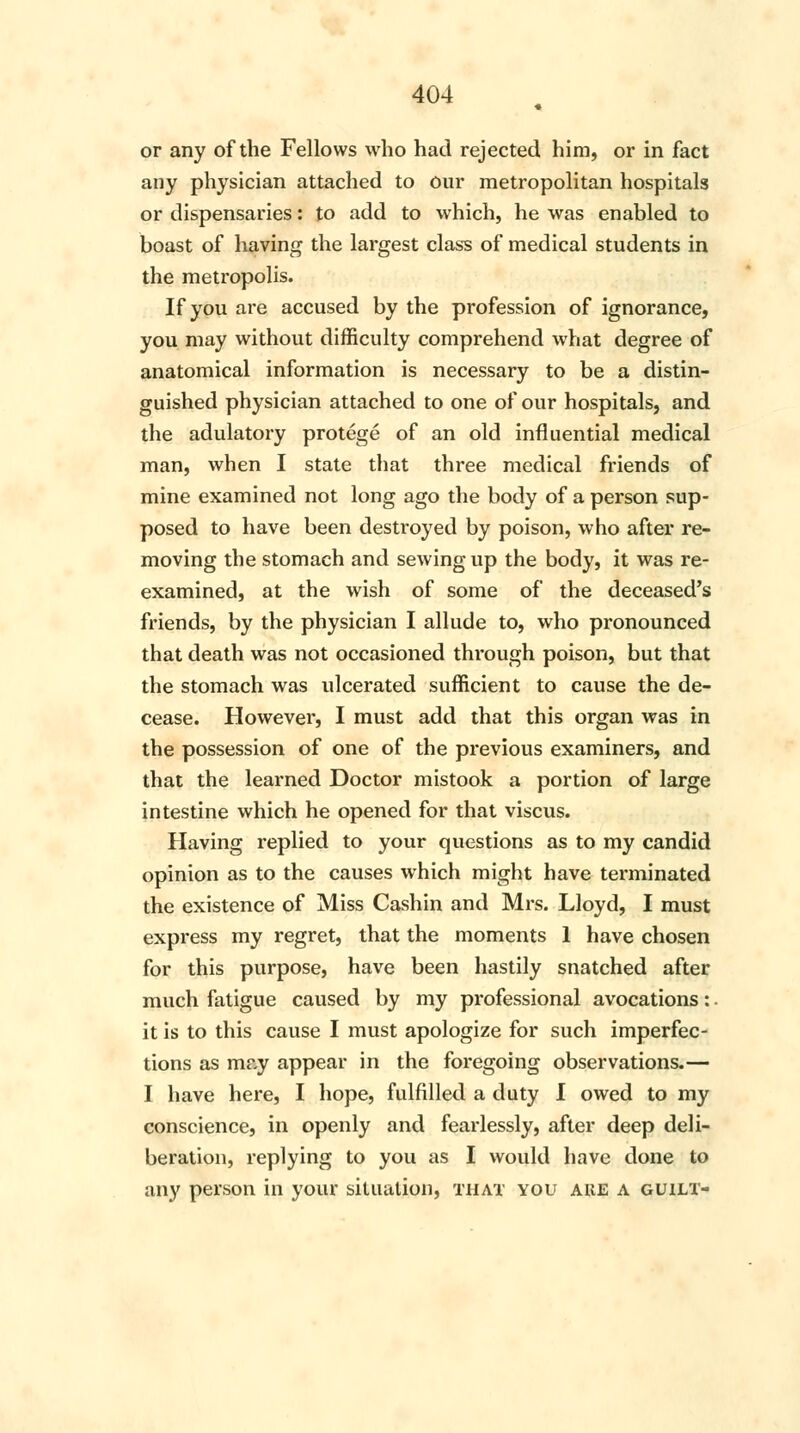 or any of the Fellows who had rejected him, or in fact any physician attached to our metropolitan hospitals or dispensaries: to add to which, he was enabled to boast of having the largest class of medical students in the metropolis. If you are accused by the profession of ignorance, you may without difficulty comprehend what degree of anatomical information is necessary to be a distin- guished physician attached to one of our hospitals, and the adulatory protege of an old influential medical man, when I state that three medical friends of mine examined not long ago the body of a person sup- posed to have been destroyed by poison, who after re- moving the stomach and sewing up the body, it was re- examined, at the wish of some of the deceased's friends, by the physician I allude to, who pronounced that death was not occasioned through poison, but that the stomach was ulcerated sufficient to cause the de- cease. However, I must add that this organ was in the possession of one of the previous examiners, and that the learned Doctor mistook a portion of large intestine which he opened for that viscus. Having replied to your questions as to my candid opinion as to the causes which might have terminated the existence of Miss Cashin and Mrs. Lloyd, I must express my regret, that the moments 1 have chosen for this purpose, have been hastily snatched after much fatigue caused by my professional avocations: it is to this cause I must apologize for such imperfec- tions as may appear in the foregoing observations.— I have here, I hope, fulfilled a duty I owed to my conscience, in openly and fearlessly, after deep deli- beration, replying to you as I would have done to any person in your situation, that you ake a guilt-