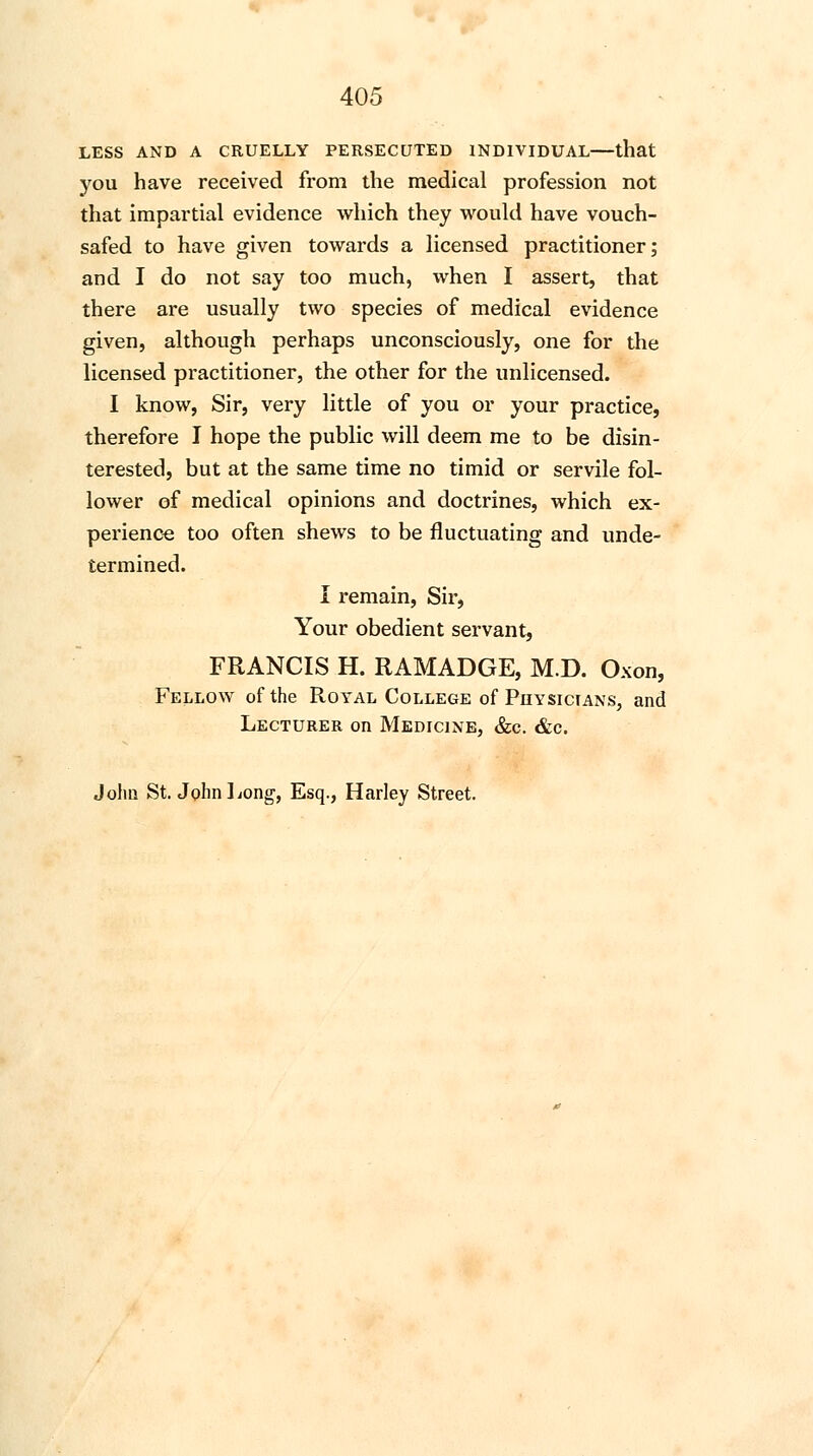 LESS AND A CRUELLY PERSECUTED INDIVIDUAL—that you have received from the medical profession not that impartial evidence which they would have vouch- safed to have given towards a licensed practitioner; and I do not say too much, when I assert, that there are usually two species of medical evidence given, although perhaps unconsciously, one for the licensed practitioner, the other for the unlicensed. I know, Sir, very little of you or your practice, therefore I hope the public will deem me to be disin- terested, but at the same time no timid or servile fol- lower of medical opinions and doctrines, which ex- perience too often shews to be fluctuating and unde- termined. I remain, Sir, Your obedient servant, FRANCIS H. RAMADGE, M.D. Oxon, Fellow of the Royal College of Physicians, and Lecturer on Medicine, &c &c. John St. John Long, Esq., Harley Street.