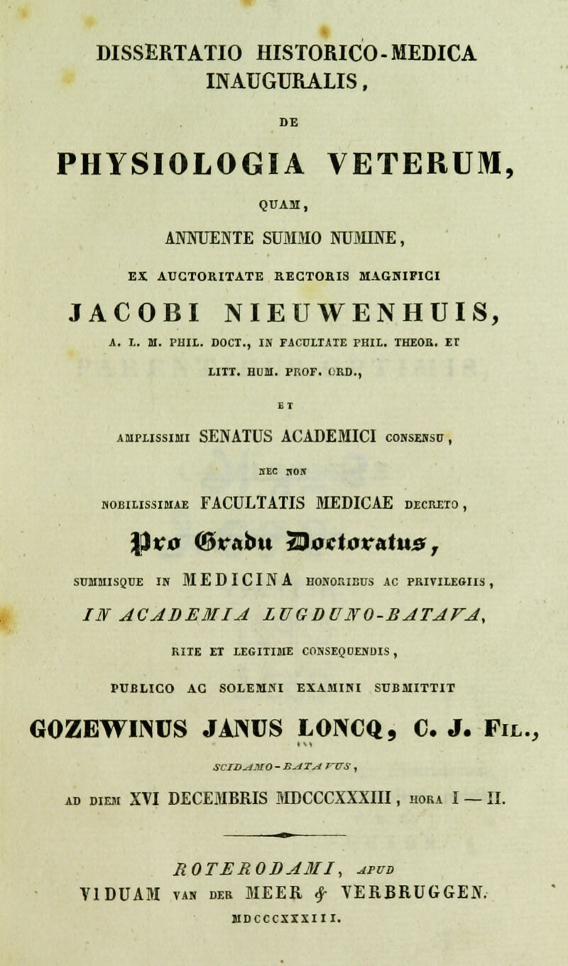 DISSERTATIO HISTORICO-MEDICA INAUGURALIS, DE PHYSIOLOGIA VETERUM, QUAM, ANNUENTE SUMMO NUMINE, EX AUGTORITATE RECTORIS MAGNIFICI JACOBI NIEUWENHUIS, A. L. M. PHII. DOCT., IN FiCULTAIE PHIL. THEOR. EI I.ITT. in-ai. PROF. ORD., ET amplissimi SENATUS ACADEMICI consebso, KBC ifOff nobilissimae FACULTATIS MEDICAE decreio, \it;o (Bv&bu TBoetov&tus, SCMMISQTJE IN MEDICINA HONORIEUS AC PRIVILEOIIS , IN ACADEMIA ZUG D UNO-RATAFA, RIIE EI LEGITIME CONSEQUENDIS , PUBLICO AC SOLEMNI EXAMINI SUBMITTIT GOZEWIINUS JAIWJS LONCQ, C. J. Fil., SCIDsJMO - E-4TM f-VS , ad diem XVI DECEMBRIS MDCCCXXXIII, hora I — II. ROTERODAMI, afud VIDUAM van der MEER $ VERBRUGGEN. MDCCCXXXII I.