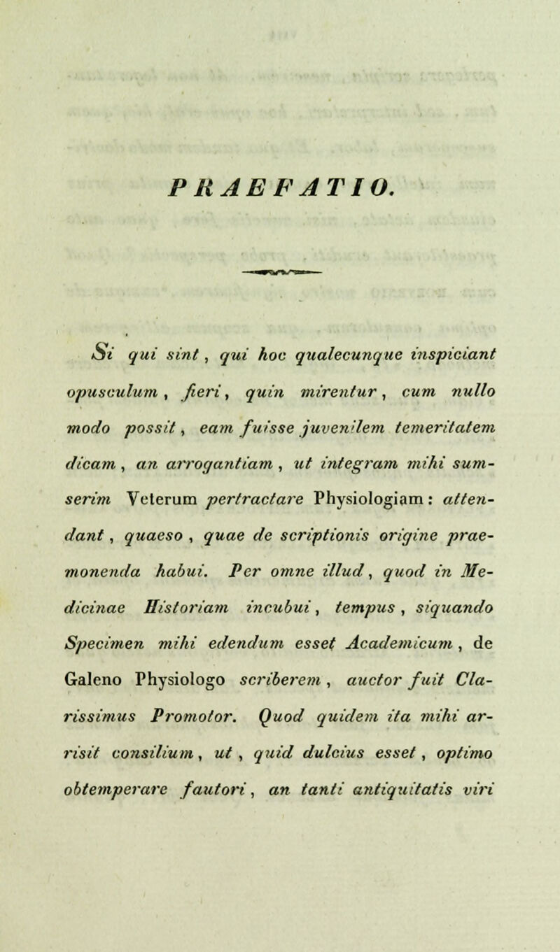 PRAEFATIO. Si qui sint, qui hoc qualecunque inspiciant opusculum , fieri, quin mirentur, cum nullo modo possit, eam fuisse juvenilem temeritatem dicam , an arrogantiam , ut integram mihi sum- serim Veterum pertractare Physiologiam: atten- dant, quaeso , quae de scriptionis origine prae- monenda habui. Per omne illud, quod in Me- dicinae Eistoriam incubui, tempus, siquando Specimen mihi edendum esset Academicum , de Galeno Physiologo scriberem, auctor fuit Cla- rissimus Promotor. Quod quidem ita miki ar- risit consilium, ut, quid dulcius esset, optimo obtemperare fautori, an tanti antiquitatis viri