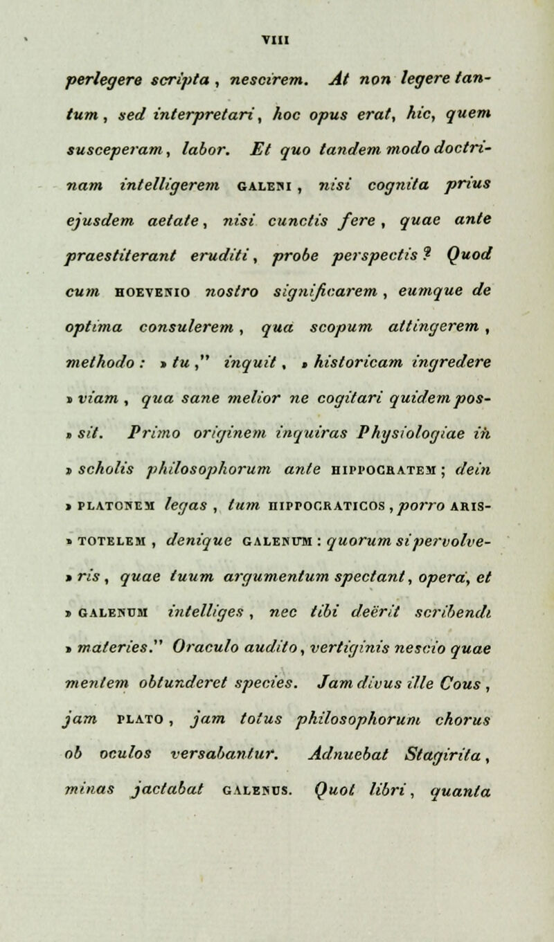 perlegere scripta , nescirem. At non legere tan- tum, ned interpretari, hoc opus erat, hic, quem susceperam , labor. Et quo tandem modo doctrt- nam intelligerem galeni , nisi cognita prius ejusdem aetaie, nisi cunctis fere, quae ante praestiterant eruditi, probe perspectis ? Quod cum hoevenio nostro significarem, eumque de optima consulerem, qua scopum attingerem, methodo : » tu , inquit, > historicam ingredere » viam , qua sane melior ne cogitari quidem pos- » sit. Primo originem inquiras Physiologiae ih » scholis philosophorum ante hippocbatem ; dein » platonem legas , tum niprocRATicos , porro aris- » totelem , denique galehfm : quorum sipervolve- »ris, quae tuum argumentum spectant, operd, et » galenum intelliges, nec tibi deerit scribendi > materies. Oraculo audito, vertiginis nescio quae mentem oblunderet species. Jamdivus ille Cous , jam plato , jam totus philosophorum chorus ob oculos versabantur. Adnuebat Stagirita, minas jactabat galehcs. Quot libri, quanta