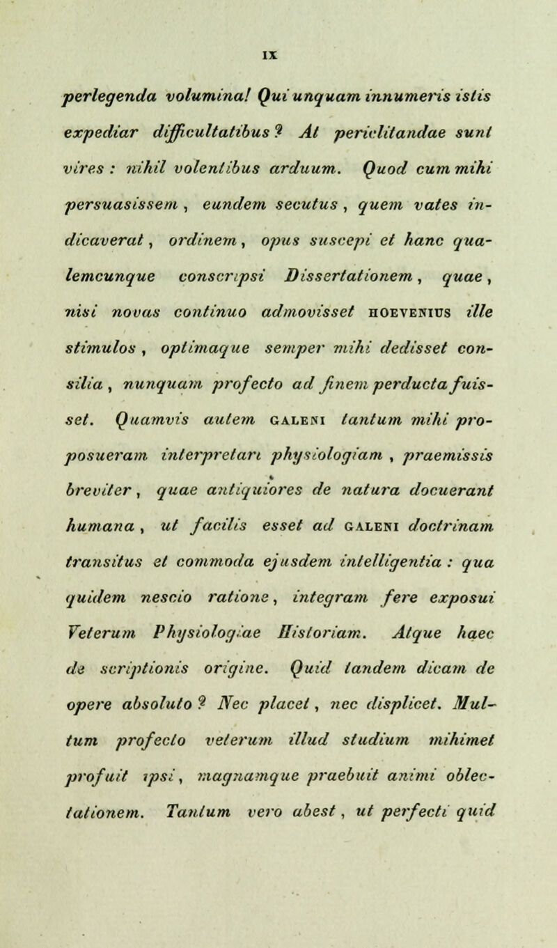 perlegenda volumina! Quiunquam innumeris islis expediar difpcultatibus ? Al perielitandae sunl vires : 1tm.hil volenlibus arduum. Quod cum mihi persuasissem , eundem secutus , quem vates in- dicaverat, ordinem, opus suscepi et hanc qua- lemcunque conscnpsi Dissertationem, quae, nisi novas continuo admovisset hoevenius ille stimulos , optimaque semper mihi dedisset con- silia , nunquam profecto ad Jinem perducta fuis- set. Quamvis aulem galeni tantum mihi pro- posueram interpretari physiologiam , praemissis breviler, quae antiquiores de natura docuerant humana , ut facilis esset ad galeni doctrinam transitus et commoda ejtisdem intelligentia : qua quidem nescio ratione, integram fere exposui Veterum Physiolog.ae Bisloriam. Atque haec de scriptionis originc. Quid landem dicam de opere absoluto 9 Nec placel, nec displicet. Mul- tum profecto veterum illud studium mihimet profuit ipsi, viagnamque praebuit animi oblec- tationem. Tantum vero abest, ut perfecti quid