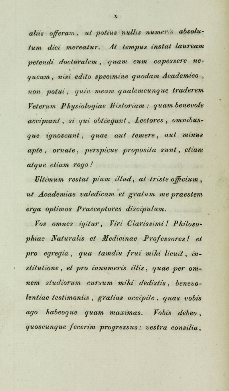 a/iis offeram , ut potius nu/Jis numer'•'.'< abso/u- tum dici mereatur. At tempus instat lauream petendi doc.toralem , nuam cum capessere ne- queam, nisi edito specimine quodam Academic.o , non potui, i/uin meam qualemcunque traderem Veterum Physiologiae Historiam : quam benevole accipiant, si qui obtingant, Lectores , omnibus- que ignoscant, quae aut temere, aut minus apte , ornale , perspicue proposita sunt, etiam atque etiam rogo ! Ultimum restat pium illud, at triste ojficium, ut Academiae valedicam et gratum me praestem erga optimos Praeceptores discipulam. Vos omnes igilur, Viri Clarissi?ni! Philoso- phiae Naturalis et Medicinae Professores! et pro egregia, qua tamdiu frui mihi /icuit, in- stitutione, ei pro innumeris illis, quae per om- nem studiorum cursum mihi dedistis, benevo- lentiae testimoniis , gratias accipite , quas vobis ago habeoque quam maximas. Vobis debeo , quoscunque fecerim progressus: vestra consitia,