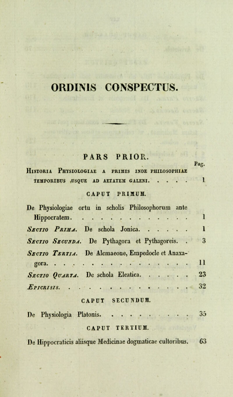 ORDIMS CONSPECTUS. PARS PRIOR. Pag. Hisioria Physiologiae a primis i.nde philosophiae tehporibus .usque ad aetatem galem 1 CAPUT PRIMUM. De Physiologiae ortu in scholis Philosophorum ante Hippocratem 1 Smctio Primj. De schola Jonica 1 Sectio Secuxdj. De Pythagora et Pythagoreis. . 3 Sectio Tertij. De Alcmaeone, Erapedocle et Anaxa- gora 11 Sectio Qujrtj. De schola Eleatica 23 Epicrisis 32 CAPUT SECUNDUM. De Physiologia Platonis ... 35 CAPUT TERTIUM. De Hippocraticis aliisque Medicinae dogmaticae cultoribus. 63