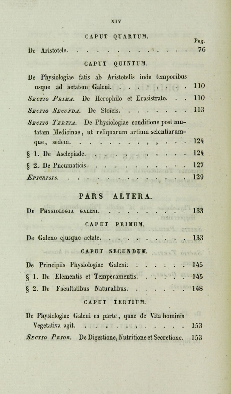 CAPUT QUARTUM. Pag. De Aristotele < . . • • 76 CAPUT QUINTUM. De Physiologiae fatis ab Aristotelis inde temporibus usque ad aetatem Galeni. ........ 110 Sectio Prima. De Herophilo et Erasistrato. . . 110 Sectio Secuxda. De Sloicis 113 Sectio Tertiu. De Physiologiae conditione post inu- tatam Medicinae, ut reliquarum artium scientiarum- que, sedem , , . . . 124 § 1. De Asclepiade 124 § 2. De Pneumaticis . 127 Epicrisis 129 PARS ALTERA. De Potsiologia galeni 133 CAPUT PRIMUM. De Galeno ejusque aetate 133 CAPUT SECUNDUM. De Principiis Physiologiae Galeni 145 § 1. De Elementis et Teinperamentis. . . . . . 145 § 2. De Facultatibus Naturalibus 148 CAPUT TERTIUM. De Physiologiae Galeni ea parte, quae de Yita hominis Vegetaliva agit 153 Sectio Prior. DeDigestione,NutritioneetSecretione. 153