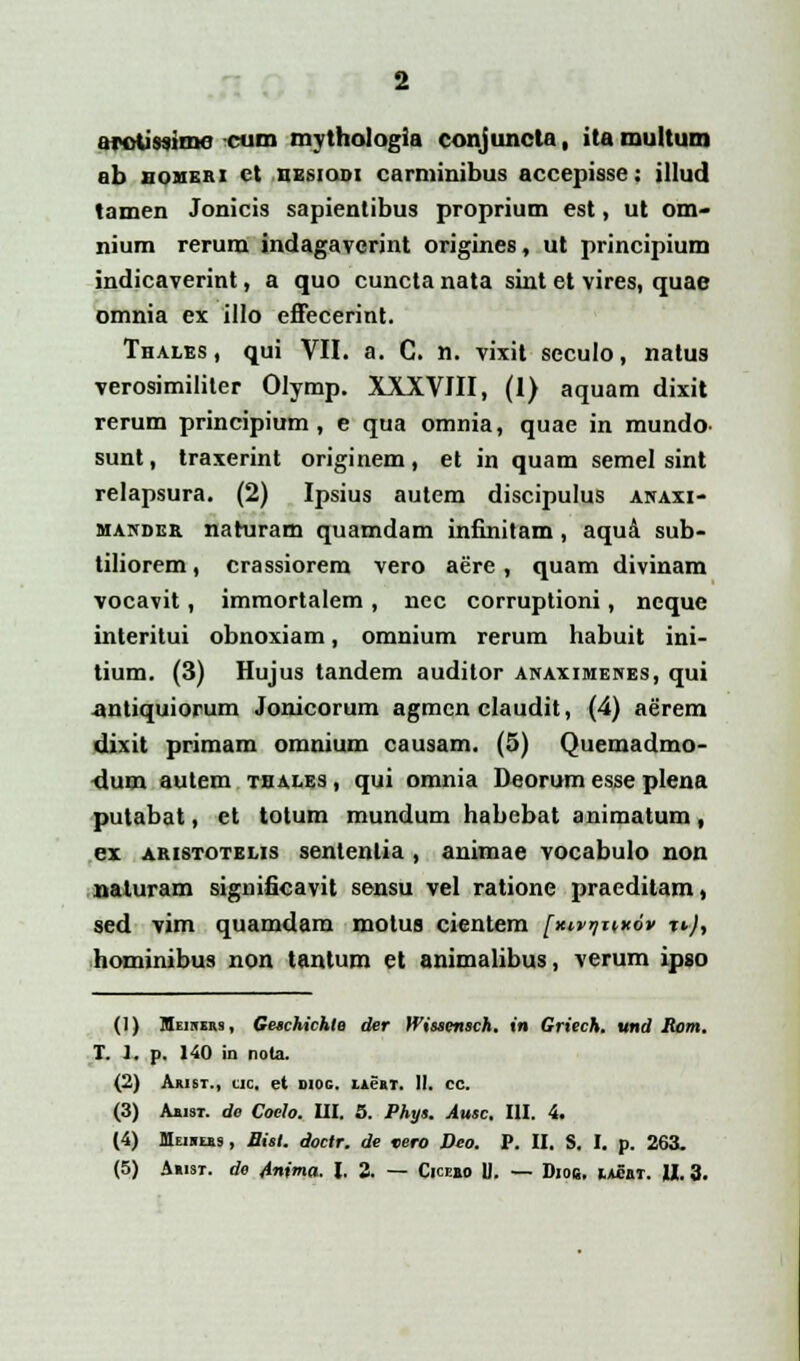 arotissimc cum mythologia conjuncta, ita multum ab noMEm ct hesiodi carminibus accepisse: illud tamen Jonicis sapientibus proprium est, ut om- nium rerum indagaverint origines, ut principium indicaverint, a quo cuncta nata sint et vires, quae omnia ex illo effecerint. Thales, qui VII. a. C. n. vixit seculo, natus verosimiliter Olymp. XXXVIII, (I) aquam dixit rerum principium , e qua omnia, quae in mundo^ sunt, traxerint originem, et in quam semel sint relapsura. (2) Ipsius autem discipulus anaxi- mander naturam quamdam infinitam, aqua sub- tiliorem, crassiorem vero aere, quam divinam vocavit, immortalem , nec corruptioni, ncque interitui obnoxiam, omnium rerum habuit ini- tium. (3) Hujus tandem auditor anaximenes, qui ■antiquiorum Jonicorum agmen claudit, (4) aerem dixit primam omnium causam. (5) Quemadmo- dum autem thales , qui omnia Deorum esse plena putabat, ct totum mundum habcbat animatum, ex aristotelis senleiilia , animae vocabulo non naturam significavit sensu vel ratione praeditam, sed vim quamdam motus cientem [wiwfiv r*), hominibus non tantum et animalibus, verum ipso (1) Meihus, Geschichte der Wissensch. in Griech. und Rom. T. 1. p. 140 in nota. (2) Arist., cjic. et sioc. iacrt. 11. cc. (3) Aaisr. de Coelo. III. 5. Phys. Ausc. III. 4. (4) Meiheiis, Bisl. doctr. de vero Deo. P. II. S. I. p. 263.