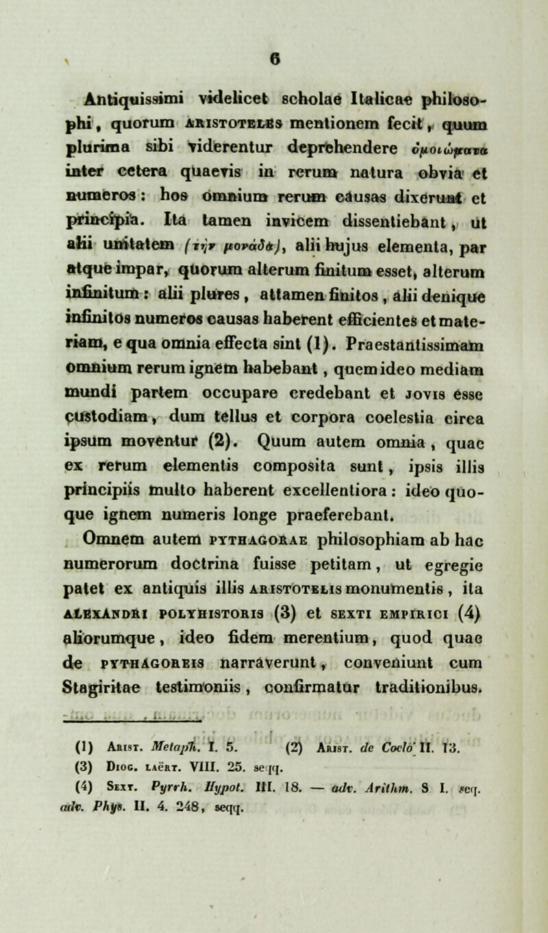 Antiquissimi videlicet seholae Italicae philoso- phi, quorum akistotelss mentionem fecit,, quum plurima sibi Yiderentur deprfehendere o/Kotwpcrm* inter cetera qUaevis in rerum natura obvia ct numeros : hos omnium reruoa eausas dixcrunt et principia. Ita tamen invicem dissentiebant, ut alii unitatem (iijr ftorddtt), alii hujus elementa, par alque impar, quorum altcrum finitum esset, alterum infinitum : alii plures , attamen finitos , alii denique infinitos numeros causas haberent efficientes etmate- riam, e qua omnia effecta sint (1). Praestantissimam omnium reruraignem habebant, quemideo mediara mundi partem occupare credebant et jovis esse custodiam, dum tellus et corpora coelestia circa ipsum moventur (2). Quum autem omnia , quac ex. rerum elementis composita sunt, ipsis illis principiis mullo haberent excellentiora: ideo quo- que ignem numeris longe praeferebant. Omnem autem pythagokae philosophiara ab hac numerorum doctrina fuisse petitam, ut egregie patet ex antiquis illis akistOtelis monuraentis, ita ALEXANDRI POLYHISTOKIS (3) Ct SEXTI EMPIKICI (4) aliorumque, ideo fidem merentium, quod quae de pythAgokeis narraverunt, conveniunt cum Stagiritac tcstimoniis, confirmatur traditionibus. i .... , (1) Aaisr. Metapt. I. 5. (2) Arist. de Coelo 11. 13. (3) Dioc. lAeaT. VIII. 25. seqq. (4) Sext. Pyrrh. Hypot. 1H. 18. — adv. Arilhm. S I. ret[.