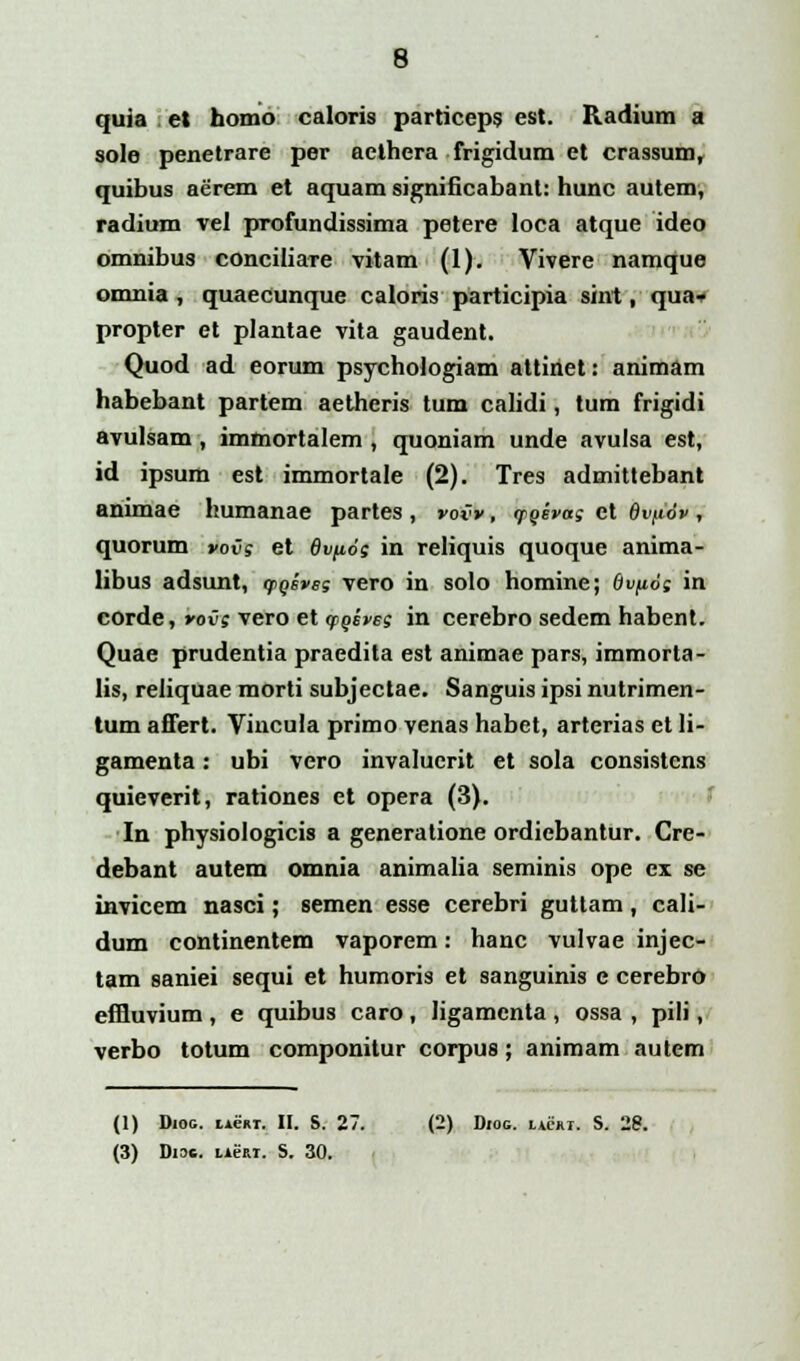 quia et homo caloris particeps est. Radium a sole penetrare per acthera frigidum et crassum, quibus aerem et aquam significabant: hunc autem, radium vel profundissima petere loca atque ideo omnibus conciliare vitam (1). Vivere namque omnia, quaecunque caloris participia sint, qua» propter et plantae vita gaudent. Quod ad eorum psychologiam attinet: animam habebant partem aetheris tum calidi, tum frigidi avulsam, immortalem , quoniam unde avulsa est, id ipsum est immortale (2). Tres admittebant animae humanae partes , voCv, qioivag et 8vfi6v , quorum vovs et 6vp6; in reliquis quoque anima- libus adsunt, qiQsvsg vero in solo homine; Ov/iog in corde, vov; vero et ygiveg in cerebro sedem habent. Quae prudentia praedita est animae pars, immorta- lis, reliquae morti subjectae. Sanguis ipsi nutrimen- tum afifert. Vincula primo venas habet, arterias et Ii- gamenta: ubi vero invalucrit et sola consistens quieverit, rationes et opera (3). In physiologicis a generatione ordiebantur. Cre- debant autem omnia animalia seminis ope cx se invicem nasci; semen esse cerebri guttam, cali- dum continentem vaporem: hanc vulvae injec- tam saniei sequi et humoris et sanguinis e cerebro effluvium , e quibus caro, ligamenta , ossa , pili, verbo totum componitur corpus; animam autem (1) Dioc. iienT. II. S. 27. (2) Diog. iachi. S. 28. (3) Diac. iier.1. S. 30.