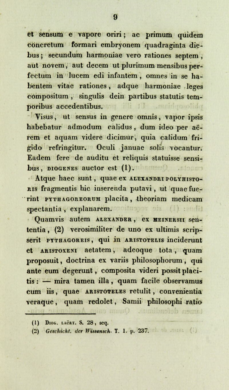 et sensum e vapore oriri; ac primum quidem cbncretum formari embryonem quadraginta die- bus; secundum harmoniae vero rationes septem , aut novem, aut decem ut plurimum mensibus per- fectum in lucem edi infantem, omnes in se ha- bentem vitae rationes, adque harmoniae leges compositum , singulis dein partibus statutis tem- poribus accedentibus. Visus, ut sensus in genere omnis, vapor ipsis habebatur admodum calidus, dum ideo per ae- rem et aquam videre dicimur, quia calidum fri- gido refringitur. Oculi januae solis vocantur. Eadem fere de auditu et reliquis statuisse sensi- bus, diogenes auctor est (1). Atque haec sunt, quae ex alexandri polyhisto- kis fragmentis hic inserenda putavi, ut quae fue- rint pythagoreorum placita, theoriam medicam spectantia , explanarem. Quamvis autem alexander , ex meinersii sen- tentia, (2) verosimiliter de uno ex ultimis scrip- serit pythagoreis , qui in aristotelis inciderunt et aristoxeni aetatem, adeoque tota, quam proposuit, doctrina ex variis philosophorum, qui ante eum degerunt, composita videri possit placi- tis: — mira tamen illa, quam facile observamus cum iis, quae aristoteles retulit, convenientia veraque, quam redolet, Samii philosophi ratio (1) Diog. iirm. S. 28, seq. (2) Gcschichl. cler Wisstnsch. T. I. p. 237.