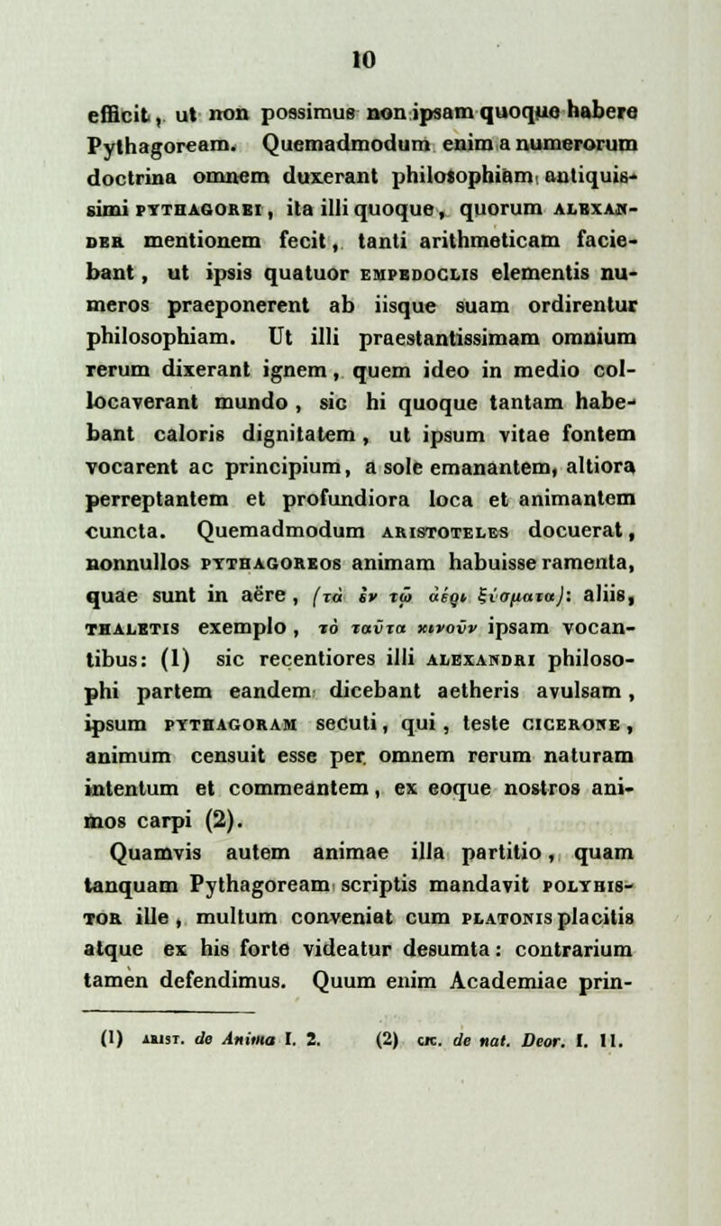 efiicit, ut non possimue nonipsamquoquo habere Pylhagoream. Quemadmodum enim a numerorum doctrina omnem duxerant philosophiami antiquis- simi pythagorei , ita illi quoque, quorum alkyan- dkr mentionem fecit, tanti arithmeticam iacie- bant, ut ipsis quatuor empedoclis elementis nu- meros praeponerent ab iisque suam ordirentur philosophiam. Ut illi praestantissimam omnium rerum dixerant ignem, quem ideo in medio col- locaverant mundo , sic hi quoque tantam habe- bant caloris dignitatem, ut ipsum vitae fontem vocarent ac principium, a sole emanantem, altiora perreptantem et profundiora loca et animantem cuncta. Quemadmodum aristoteles docuerat, nonnullos pythagoreos animam habuisse ramenta, quae sunt in aere, (xa iv t<5 «/« Svoftaxa); aliis, thaletis exemplo, t6 tavxa xtvovv ipsam vocan- tibus: (1) sic recentiores illi alexandri philoso- phi partem eandem dicebant aetheris avulsam, ipsum pythagoram secuti, qui, teste ciceroice , animum censuit esse per. omnem rerum naturam intentum et commeantem, ex eoque nostros ani- mos carpi (2). Quamvis autem animae illa partitio, quam tanquam Pythagoream scriptis mandavit polybis- tor ille , multum conveniat cum PLATONisplacitia atque ex his forte videatur desumta: contrarium tamen defendimus. Quum enim Academiae prin- (1) ui3T. de Anima I. 2. (2) cjc. de nal. Deor. I. II.