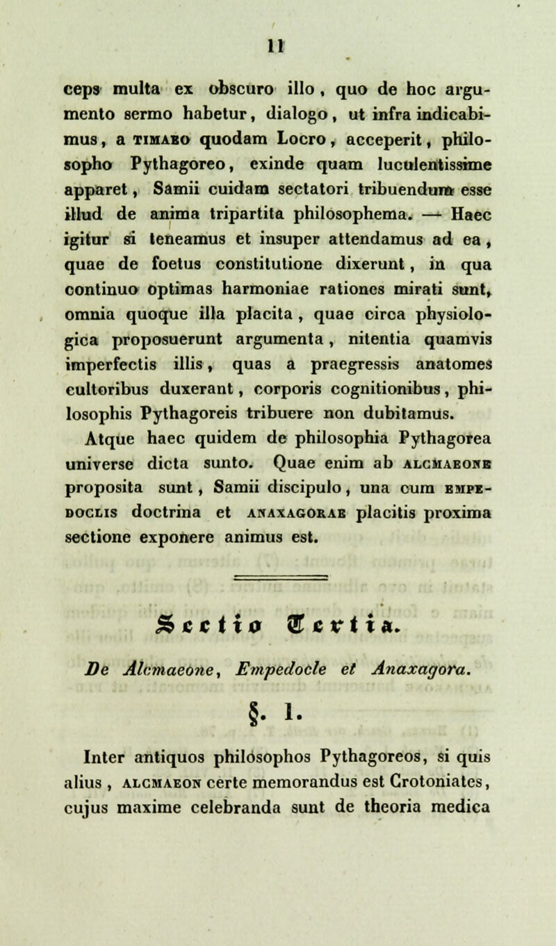 ceps multa ex obscuro illo , quo de hoc argu- mento sermo habetur, dialogo, ut infra indicabi- mus, a timaeo quodam Locro, acceperit, philo- sopho Pythagoreo, exinde quam luculentissime apparet, Samii cuidam sectatori tribuendum esse illud de anima tripartita philosophema. —- Haec igitur 8i teneamus et insuper attendamus ad ea, quae de foetus constitutione dixerunt, in qua continuo optimas harmoniae rationcs mirati sunt, omnia quoque illa placita , quae circa physiolo- gica proposuerunt argumenta, nitentia quamvis imperfectis illis, quas a praegressis anatomes cultoribus duxerant, corporis cognitionibus, phi- losophis Pythagoreis tribuere non dubitamus. Atque haec quidem de philosophia Pythagorea universe dicta sunto. Quae enim ab alcmaeohb proposita sunt, Samii discipulo, una oum empz- doclis doctrina et anaxagorae placitis proxima sectione exponere animus est. &cctt0 2T c r t i a. De Alcmaeone, Empedotle et Anaxagora. §• 1. Inter antiquos philosophos Pythagoreos, si quis alius , alcmaeon certe memorandus est Grotoniates, cujus maxime celebranda sunt de theoria medica