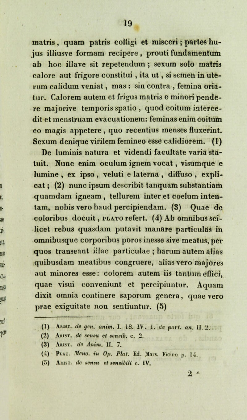 matris, quam patris colligi et misceri; parles hu- jus illiusve formam recipere, prouti fundamentum ab hoc illave sit repetendum; sexum solo matris calore aut frigore constitui, ita ut, si semeh in ute- rum calidum veniat, mas : sin contra , femina oria- tur. Calorem autem et frigus matris e minori pende- re majorive temporis spatio , quod coitum interce- dit et menstruam evacuationem: feminasenimcoitum eo magis appetere, quo recentius menses fluxerint. Sexum denique virilem femineo esse calidiorem. (1) De luminis natura et videndi facultale varia sta- luit. Nunc enim oculum ignem vocat, visumque e lumine , ex ipso , veluti e laterna , diffuso , expli- cat; (2) nunc ipsum dcscribit tanquam substantiam quamdam igneam , tellurem inter et coelum inten- tam, nobis vero haud percipiendam. (8) Quae de coloribus docuit, plato refert. (4) Ab omnibus sci- licet rebus quasdam putavit manare particulas in omnibusque corporibus poros inesse sive meatus, per quos transeant illae particulae ; harum autemalias quibusdam meatibus congruere, aliasvero majores aut minores esse: colorem autem iis tantum effici, quae visui conveniunt et percipiuntur. Aquam dixit omnia continere saporum genera, quae vero prae exiguitate non sentiuntur. (5) (1) Aiusi. de gen. anim. I. 18. IV. 1. de part. an. II. 2. (2) Aiiijt. de senrn et sensib. c. 2. (3) Akist. do Anim. II. 7. (4) Pi.»r. Meno. in Op. Plat. Ed. Jlais. Ficino p. 14. (5) Akist. rfe sensu et sensibili c. IV. 2 *