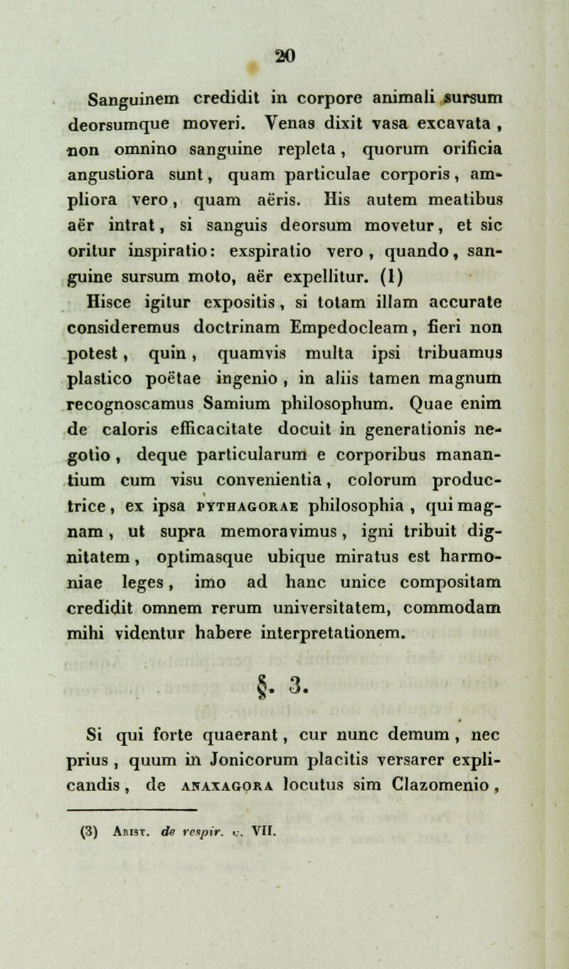 Sanguinem credidit in corpore animali sursum deorsumque moveri. Vena8 dixit vasa excavata , non omnino sanguine repleta, quorum orificia angustiora sunt, quam particulae corporis, am- pliora vero, quam aeris. His autem meatibus aer intrat, si sanguis deorsum movetur, et sic orilur inspiratio: exspiratio vero, quando, san- guine sursum moto, aer expellitur. (1) Hisce igitur expositis, si totam illam accurate consideremus doctrinam Empedocleam, fieri non potest, quin, quamvis multa ipsi tribuamus plastico poetae ingenio , in aliis tamen magnum recognoscamus Samium philosophum. Quae enim de caloris efficacitate docuit in generationis ne- gotio, deque particularum e corporibus manan- tium cum visu convenientia, colorum produc- trice, ex ipsa pythagorae philosophia , qui mag- nam, ut supra memoravimus, igni tribuit dig- nitatem, optimasque ubique miratus est harmo- niae leges, imo ad hanc unice compositam credidit omnem rerum universitatem, commodam mihi videntur habere interpretationem. §.3. Si qui forte quaerant, cur nunc demum , nec prius , quum in Jonicorum placitis versarer expli- candis, de akaxagora locutus sim Clazomenio, (3) Abist. de reipir. u. VII.