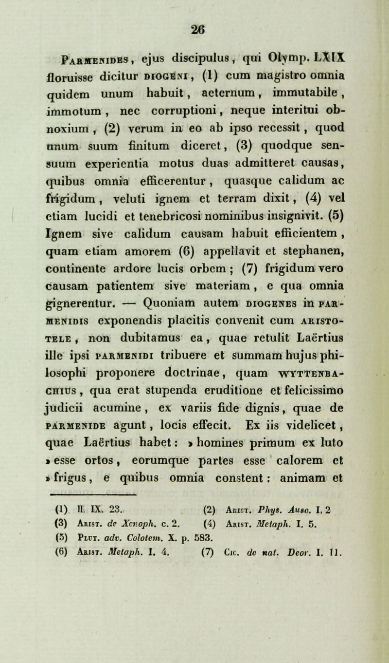 Parmenidbs, ejus discipulus, qui Oiymp. LXIX floruisse dicitur diogeni, (1) cum magistro omnia quidem unum habuit, aeternum, immutabile, immotum , nec corruptioni, neque interitui ob- noxium , (2) verum in eo ab ipso recessit, quod unum suum finitum diceret, (3) quodque sen- suum experientia motus duas admitteret causas, quibus omnia efiicerentur, quasque calidum ac frigidum, veluti ignem et terram dixit, (4) vel ctiam lucidi et tenebricosi nominibus insignivit. (5) Ignem sive calidum causam habuit efficientem, quam etiam amorem (6) appellavit et stephanen, continente ardore lucis orbem ; (7) frigidum vero causam patientem sive materiam, e qua omnia gignerentur. — Quoniam autem diogenes in par- menidis exponendis placitis convenit cum aristo- tele , non dubitamus ea, quae retulit Laertius ille ipsi parmenidi tribuere et summam hujus phi- losophi proponere doctrinae, quam wyttenba- chius , qua erat stupenda eruditione et felicissimo judicii acumine, ex variis fide dignis, quae de parmenide agunt, locis effecit. Ex iis videlicet, quae Laertius habet: > homines primum ex luto * esse ortos, eorumque partes esse calorem ct > frigus, e quibus omnia constent: animam et (1) 11. IX. 23. (2) Akibt. Phys. Aueo. I. 2 (3) Asisi. de Xcnoph. c. 2. (4) Ajust. Melaph. I. 5. (5) Piot. adv. Colotem. X. p. 583. (6) Arist. Metoph. I. 4. (7) Cic. de nal. Deor. I. II.