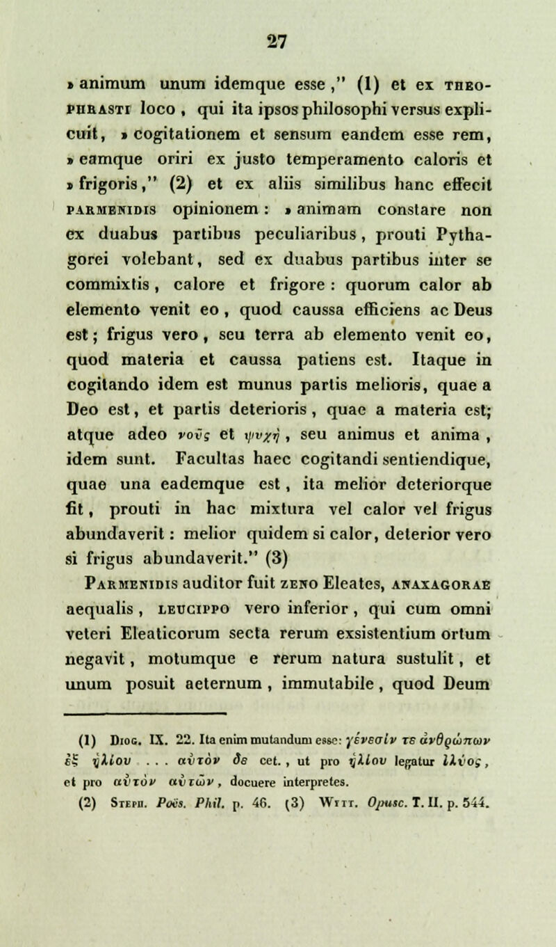 » animum unum idemque esse , (1) et ex theo- phrasti loco , qui ita ipsos philosophi versus expli- cuit, » cogitationem et sensum eandem esse rem, » eamque oriri ex justo temperamento caloris et » frigoris, (2) et ex aliis similibus hanc effecit parmenidis opinionem: > animam constare non ex duabus partibus peculiaribus, prouti Pytha- gorei volebant, sed ex duabus partibus inter se commixtis, calore et frigore : quorum calor ab elemento venit eo, quod caussa efficiens ac Deus est; frigus vero, seu terra ab elemento venit eo, quod materia et caussa patiens est. Itaque in cogitando idem est munus partis melioris, quae a Deo est, et partis deterioris, quae a materia est; atque adeo vov; et i/'1'*'? > seu animus et anima , idem sunt. Facultas haec cogitandi sentiendique, quae una eademque est, ita melior dcteriorque fit, prouti in hac mixtura vel calor vel frigus abundaverit: melior quidem si calor, delerior vero si frigus abundaverit. (3) Parmenidis auditor fuit zeno Eleates, anaxagorab aequalis , leccippo vero inferior , qui cum omni veteri Eleaticorum secta rerum exsistentium ortum negavit, motumque e rerum natura sustulit, et unum posuit aeternum , immutabile , quod Deum (1) Diog. IX. 22. Itaenimmutanduniesse: yiveah ts dvdguynwv iS qliov . . . aiuov ds cet. , ut pro yXlov legatur IXvog, et pro aviov avtiov, docuere interpretes. (2) Stepd. Poiis. Phil. p. 46. (3) Wnr. Ojmsc. T. II. p. 544.