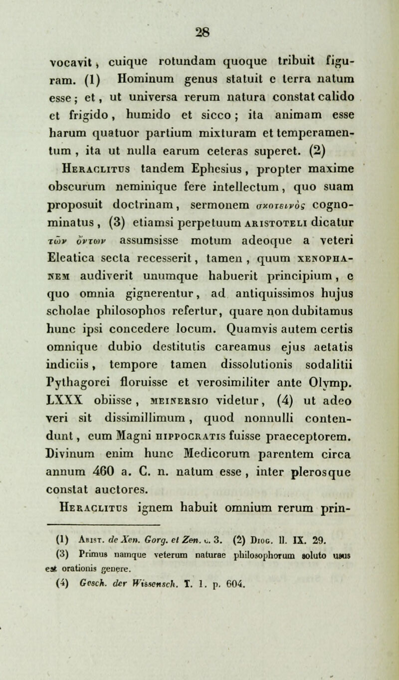 vocavit, cuique rotundam quoque tribuit figu- ram. (1) Hominum genus statuit e lerra natum esse; et, ut universa rerum natura constat calido et frigido, humido et sicco; ita animam esse harum quatuor partium mixturam et temperamen- tum , ita ut nulla earum celeras superet. (2) Heraclitcs tandem Ephcsius, propter maxime obscurum neminique fere intellectum, quo suam proposuit doctrinam, sermonem oxotbivos cogno- minatus , (3) etiamsi perpetuum aristoteli dicatur iw» ovxav assumsisse motum adeoque a veteri Eleatica secta recesserit, tamen , quum xenopha- nem audiverit unumque habucrit principium, c quo omnia gignerentur, ad antiquissimos hujus scholae philosophos refertur, quare non dubitamus hunc ipsi concedere locum. Quamvis autem certis omnique dubio destitutis careamus ejus aetatis indiciis, tempore tamen dissolutionis sodalitii Pythagorei floruisse et verosimiliter ante Olymp. LXXX obiisse, meinersio videtur, (4) ut adeo veri sit dissimillimum , quod nonnulli conten- dunt, cum Magni hippocratis fuisse praeceptorem. Divinum enim hunc Medicorum parentem circa annum 460 a. C. n. natum esse , inter plerosque constat auctores. Heraclitus ignem habuit omnium rerum prin- (1) Amst. de Xen. Gorg. el Zen. & 3. (2) Diog. II. IX. 29. (3) Prlmus namque veterum naturae philosophorum soluto usus esi orationis genere. (4) Gesch. der Whsensch. T. !. p. 604.