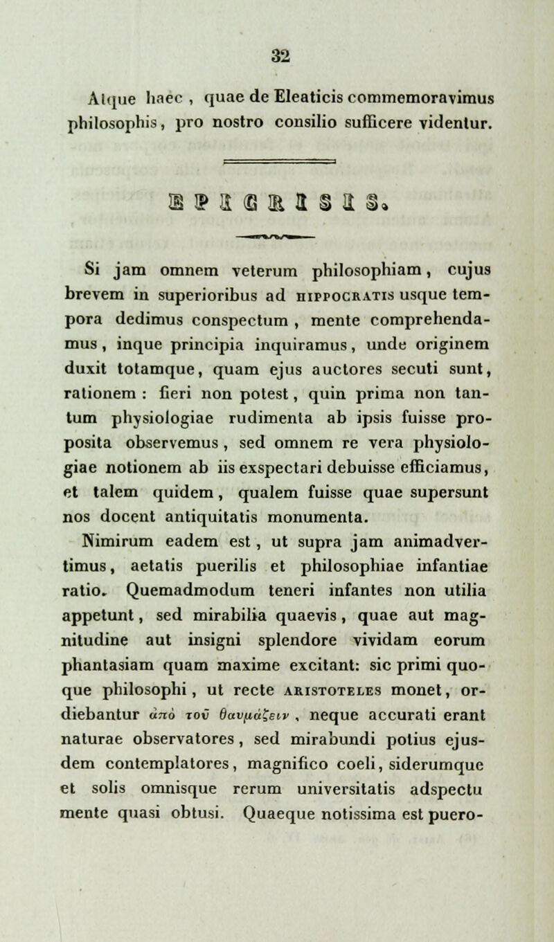 Atque haec , quae de Eleaticis commemoravimus philosophis, pro nostro consilio sufficere videntur. ®ipa(eiRa§3i Si jam omnem veterum philosophiam, cujus brevem in superioribus ad dippocratis usque tem- pora dedimus conspectum , mente comprehenda- mus, inque principia inquiramus, unde originem duxit totamque, quam ejus auctores secuti sunt, rationem : lieri non potest, quin prima non tan- tum physiologiae rudimenta ab ipsis fuisse pro- posita observemus, sed omnem re vera physiolo- giae notionem ab iis exspectari debuisse efficiamus, et talem quidem, qualem fuisse quae supersunt nos docent antiquitatis monumenta. Nimirum eadem est, ut supra jam animadver- timus, aetatis puerilis et philosophiae infantiae ratio. Quemadmodum teneri infantes non utilia appetunt, sed mirabilia quaevis, quae aut mag- nitudine aut insigni splendore vividam eorum phantasiam quam maxime excitant: sic primi quo- que philosophi, ut recte aristoteles monet, or- diebantur dito tov Qavfia$et,v , neque accurati erant naturae observatores, sed mirabundi potius ejus- dem contemplatores, magnifico coeli, siderumque et solis omnisque rerum universitatis adspectu mente quasi obtusi. Quaeque notissima est puero-