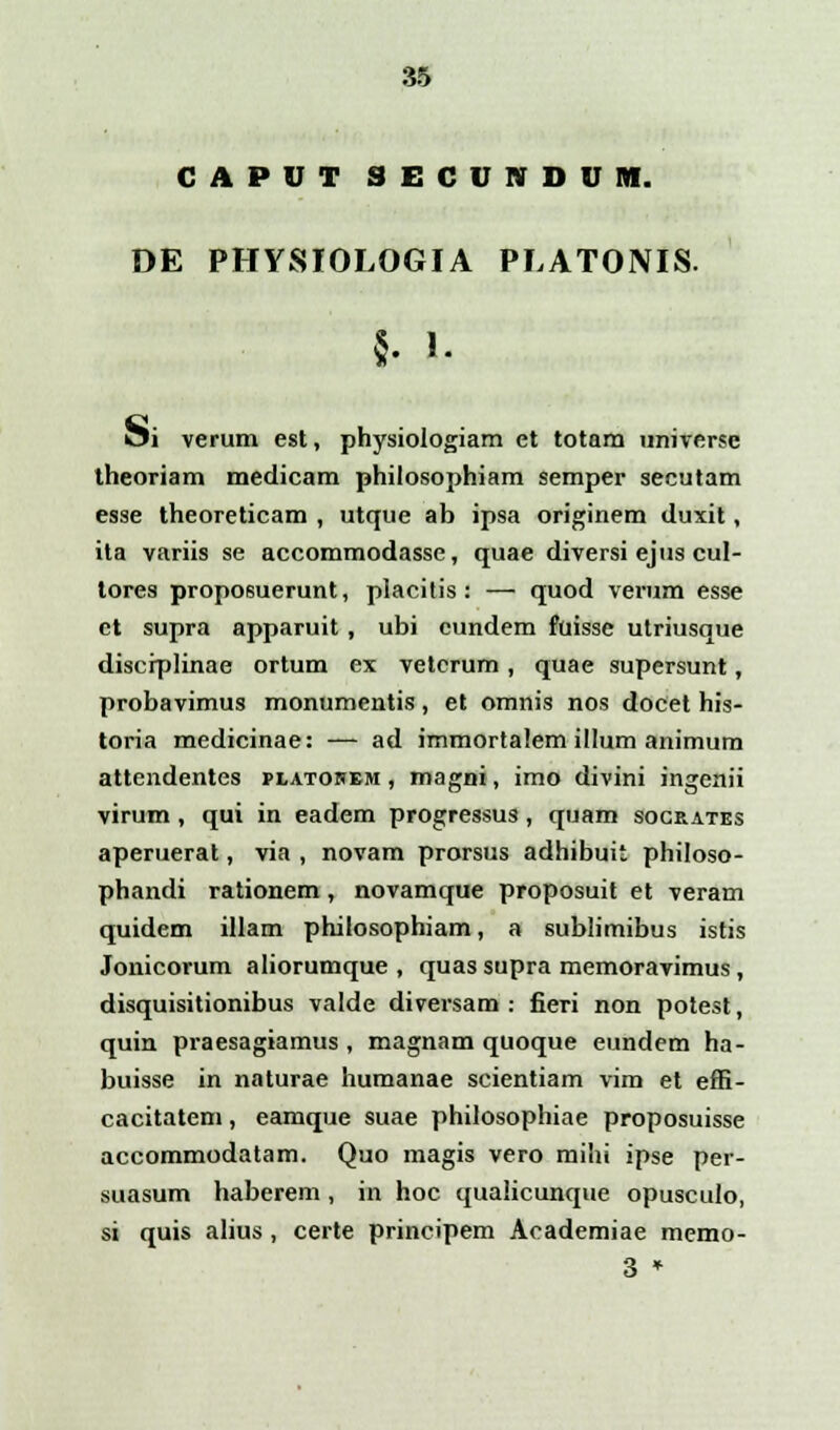 CAPUT SECUNDUM. DE PHYSIOLOGIA PLATONIS. §. 1. oi verum est, physiologiam et totam universe theoriam medicam philosophiam semper secutam esse theoreticam , utque ab ipsa originem duxit, ita variis se accommodasse, quae diversi ejus cul- tores proposuerunt, placitis: — quod verum esse et supra apparuit, ubi cundem fuisse utriusque discrplinae ortum ex vetcrum, quae supersunt, probavimus monumentis, et omnis nos docet his- toria medicinae: — ad immortalem illum animum attendentes platohem , magni, imo divini ingenii virum, qui in eadem progressus, quam socrates aperuerat, via , novam prorsus adhibuit philoso- phandi rationem, novamque proposuit et veram quidem illam philosophiam, a sublimibus istis Jonicorum aliorumque , quas supra memoravimus, disquisitionibus valde diversam : fieri non potest, quin praesagiamus , magnam quoque eundem ha- buisse in naturae humanae scientiam vim et effi- cacitatem, eamque suae philosophiae proposuisse accommodatam. Quo magis vero mihi ipse per- suasum haberem, in hoc qualicunque opusculo, si quis alius, certe principem Academiae memo- 3 *