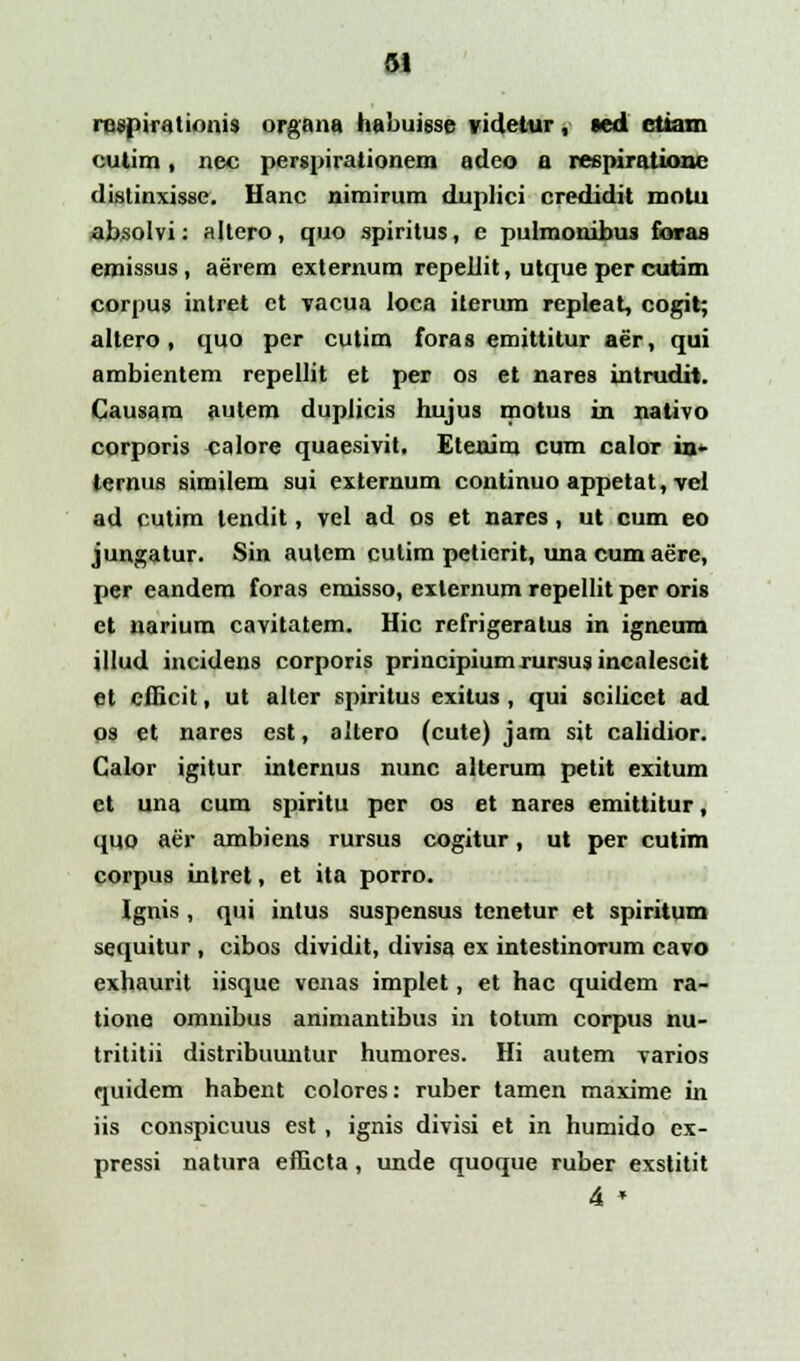 riispiiMlionis organa habuisse videtur, ted ctiam cutim, nec pergpirationem adeo a reepiratione distinxissc. Hanc nimirum duplici credidit motu absolvi: altero, quo spiritus, c pulmonibus faraa emissus, aerem externum repellit, utque per cutim corpus intret ct vacua loca iterum repleat, cogit; altero, quo per cutim foras emittitur aer, qui ambientem repellit et per os et nares intrudit. Causam autem duplicis hujus motus in nativo corporis calore quaesivit. Etenim cum calor in* ternus similem sui externum continuo appetat, vel ad cutim tendit, vel ad os et nares, ut cum eo jungatur. Sin autem cutim petierit, una cum aere, per eandem foras eraisso, externum repellit per oris et narium cavitatem. Hic refrigeratus in igneum illud incidens corporis principiumrursusincalescit et efficit, ut alter spiritus exitus, qui scilicct ad os et nares est, altero (cute) jam sit calidior. Calor igitur internus nunc alterum petit exitum et una cum spiritu per os et nares emittitur, quo aer ambiens rursus cogitur, ut per cutim corpus intret, et ita porro. Ignis, qui inlus suspensus tenetur et spiritum sequitur , cibos dividit, divisa ex intestinorum cavo exhaurit iisque venas implet, et hac quidem ra- tione omnibus animantibus in totum corpus nu- trititii distribuuntur humores. Hi autem varios quidem habent colores: ruber tamen maxime in iis conspicuus est , ignis divisi et in humido ex- pressi natura efficta, unde quoque ruber exstitit 4 *