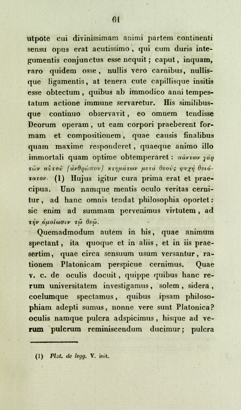 6t utpote cui divinissimam animi partem continenti sensu opus erat acutissimo , qui cum duris inte- gumentis conjunctus esse nequit; caput, inquam, raro quidem osse , nullis vero carnibus, nullis- que ligamentis, at tenera cute capillisque insitis esse obtectum, quibus ab immodico anni tempes- lalutn actione immune servaretur. His similibus- que continuo observavit, eo omnem tendisse Deorum operam, ut eam corpori praeberent for- mam et composilionem, quae causis finalibus quam maximc responderet, quaeque animo illo immortali quam optime obtemperaret: ndvitav yaQ Iw» avzov (dvQqdnrov) xirj^idiu>v fisid Qsovg yu^ij dsio- tixzov. (I) Hujus igitur cura prima erat et prae- cipua. Uno namque mentis oculo veritas cerni- tur, ad hanc omnis tendat philosophia oportet: sic enim ad summam pervenimus virtutem, ad xtjv ofioiiaow tu> Osu>. Quemadmodum autem in his, quae animum spectant, ita quoque et in aliis , et in iis prae- sertim, quae circa sensuum usum versantur, ra- tionem Platonicam perspicue cernimus. Quae v. c. de oculis docuit, quippe quibus hanc re- rum universitatem investigamus , solem , sidera , coelumque spectamus, quibus ipsam philoso- phiam adepti sumus, nonne vere sunt Platonica? oculis namque pulcra adspicimus, hisque ad ve- rum pulcrum reminiscendum ducimur; pulcra