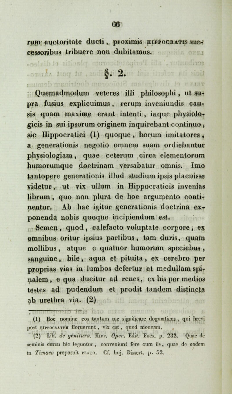 rum ouctorilale ducti, proximis nipponnATis suc~ cessoribus tribuere non dubitamus. §. 2. Quemadmodum veteres illi philosophi, ut su- pra fusius explicuimus, rerum inveniuudis cau- sis quam maxinae erant intenti , inquc physiolo- gicis in sui ipsorum originem inquirebant continuo, sic Hippocratici (1) quoque, horuin imitatores, a generationis negotio omnem suam ordiebantur physiologiam, quae ceterum circa elementorum humorumque doctrinam versabatur omnis. Imo tantopere generationis illud sludium ipsis placuisse yidetur, ut vix ullum in Hippocraticis invenias librum , quo non plura de hoc argumento conti- nentur. Ab hac igitur generationis doctrina ex- ponenda nobis quoque incipiendum est. Semen , quod, calefacto voluptate corpore , ex omnibus oritur ipsius partibua, tam duris, quam mollibus, atque e quatuor humorum speciebus , sanguine , bile , aqua et pituita , ex cerebro per proprias vias in lumbos defertur et medullam spi- nalem, e qua ducitur ad renes, ex his per medios testes ad pudendum et prodit tandcm distincta ab urethra via. (2) (1) Hoo nomine eos tantum me signilicare dogmatirjos, qui brevi post hippocrateb floruerunt, vix cst, quod moncam. (2) Lib. ih genilura. Kipr. Ojyer. Edit. Foes. p. 232. Quac r!e seminis ctlrsu hic le^untur , conveniunt fere cum iis, quac dc codcm in Timaco proposuit plaio. Cf. huj. Disscrt. p. 52.