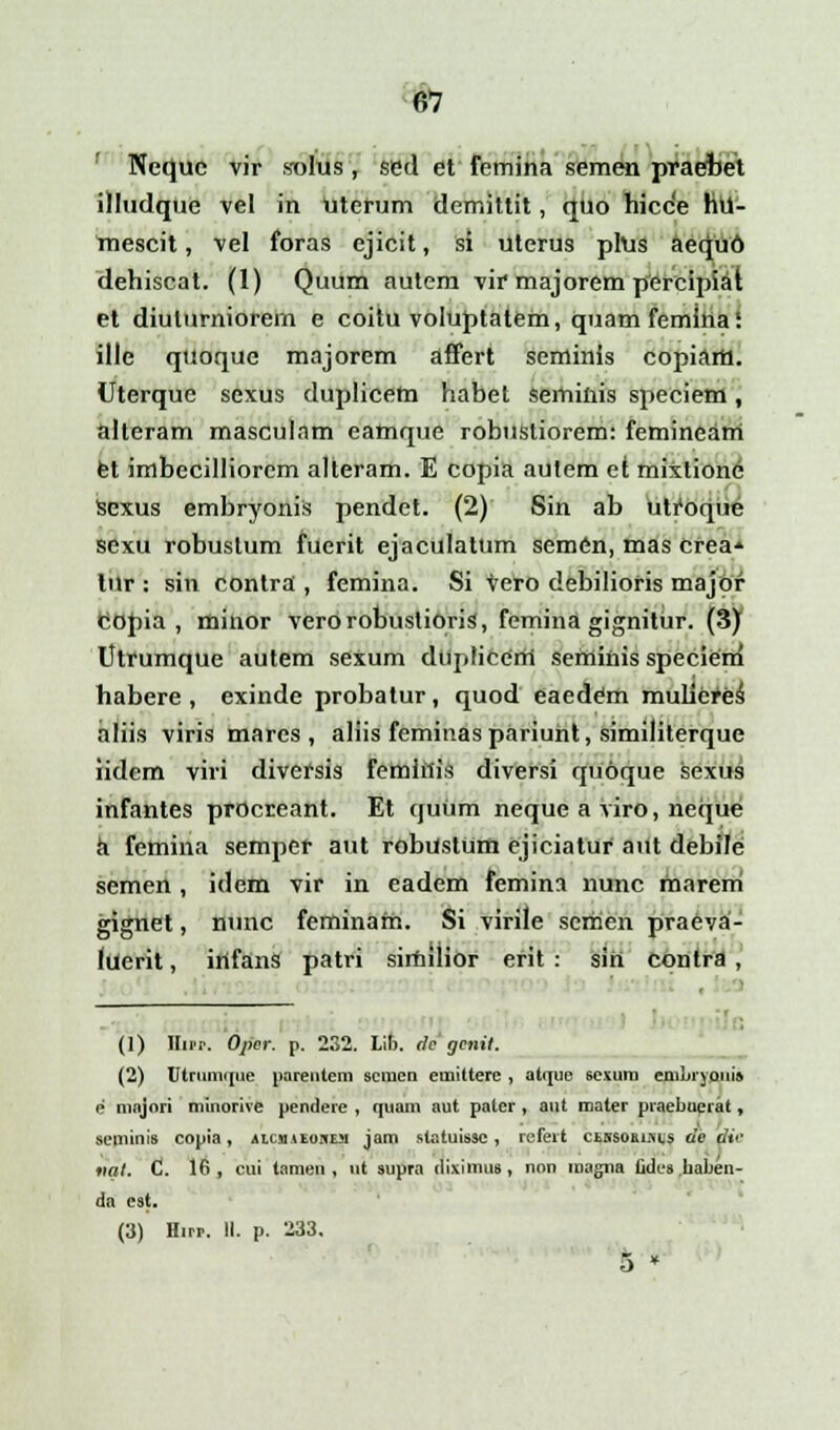 Nequc vir solus, sed et femina semen praebet illudque vel in Uterum demittit, quo hicce hu- mescit, vel foras ejicit, si uterus plus aequo dehiscat. (1) Quum autem vir majorem percipiat et diuturniorem e coitu voluptatem, quamfemina! ille quoque majorem affert seminis copiarH. Uterque sexus duplicem habet semiiiis speciem, alteram masculam eamque robustiorem: femineam fet imbecilliorcm alteram. E copia autem et mixlione Sexus embryonis pendet. (2) Sin ab utfoque sexu robustum fuerit ejaculatum sem6n, mas crea* lur : sin contra , femina. Si vero debilioris majof Copia , minor verorobustiqris, femina gignitur. (3) Utrumque autem sexum dtqi(icerti seminis speciem habere , exinde probatur, quod eaedem mulicres aliis viris mares , aliis feminaspariuht, similiterque iidem viri diversis feminis diversi quoque sexus infantes procreant. Et quum neque a viro, neque h femina semper aut robustum ejiciatur aut debile semen , idem vir in eadem femina nunc marem gignet, nunc feminam. Si virile scmen praeva- luerit, irifans patri simuior efit : sin contra , , (1) Hup. Opcr. p. 232. Lib. ilc gcnil. (2) Utrnmrjiie parentem scmen emittere , atijue sesum cfabryapi» e majori minorive pendere , quam aut pater , aut mater praebucrat, seminis copia, aicmieohem jam statuissc, refert ci.\suums de die vat. C 16, cui tamen , ut supra iliximus, non magna Cdcs haben- da est.