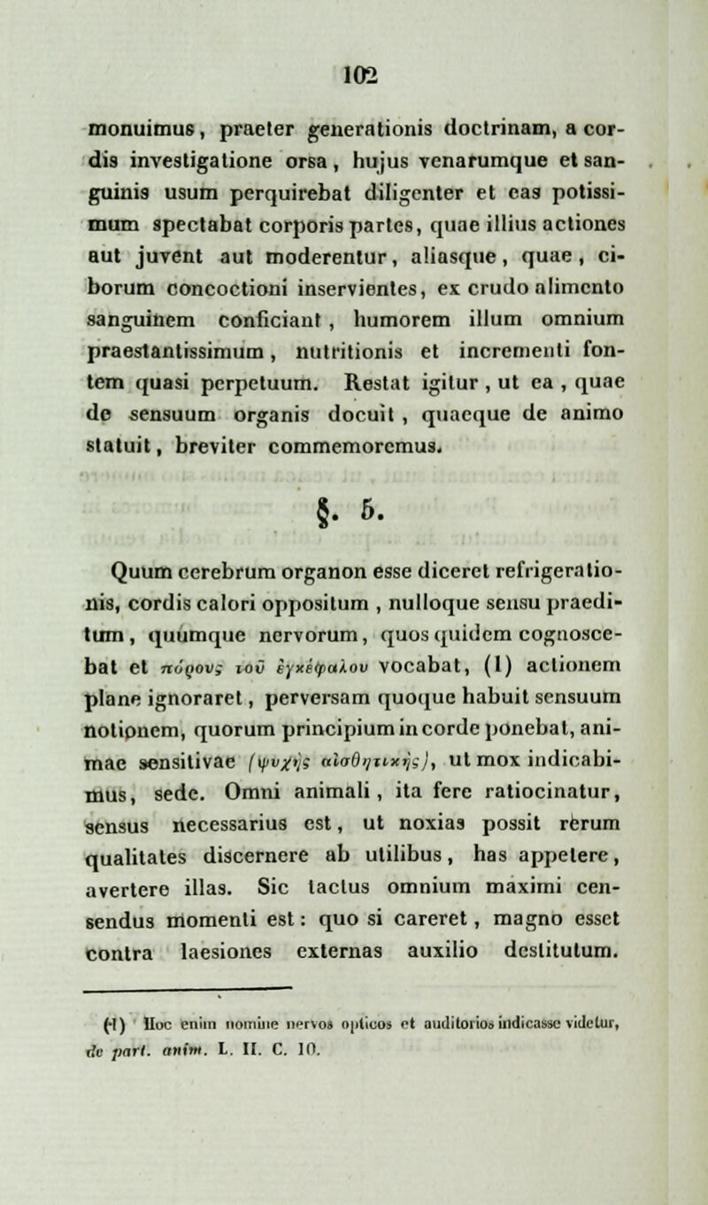 monuimus, praeter generationis tloctrinam, a cor- dis investigatione orsa, hujus venarumque et san- guinis usum perquirebat diligenter et eas potissi- mum spectabat corporis partes, quae illius actiones aut juvent aut moderentur, aliasque, quae, ci- borum concoctioni inservientes, ex crudonlimcnto sanguinem conficiant , humorem illum omnium praestantissimum, nutritionis et incrementi fon- tem quasi pcrpetuum. Restat igilur , ut ea , quae dc sensuum organis docuit , quaeque de animo statuit, breviter commemorcmus, §. 6. Quum cerebrum organon esse dicerct refrigeratio- nis, cordis calori oppositum , nulloque sensu praedi- tum, quumque ncrvorum, quosquidem cognosce- bat et mJQov; ioii eyxe<palov vocabat, (1) actionem plane ignoraret, perversam quoque habuit scnsuum notionem, quorum principiumincordcponebat, ani- mae sensitivae (yv#>}s aiodrjuxr}s}, ut mox indicabi- mus, sedc. Omni animali, ita fere ratiocinatur, sensus necessarius est, ut noxias possit rerum qualitates discernere ab utilibus, has appelere, avertere illas. Sic taclus omnium maximi cen- sendus momenli est: quo si careret, magno essct contra laesiones externas auxilio dcslitutum. (-1) lluc enim noinine nerVoi ojiiicos et auditorio* indicassc videtur,