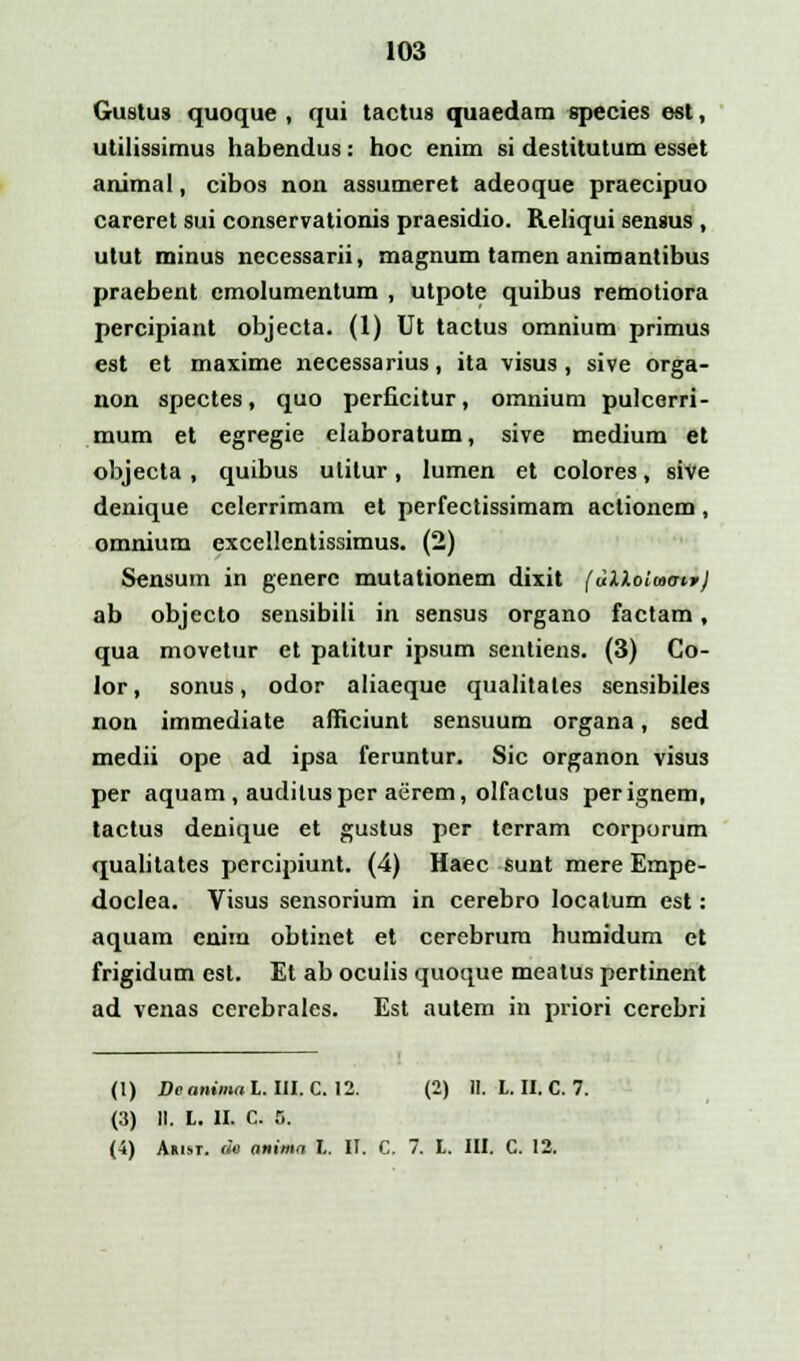 103 Gustus quoque , qui tactus quaedam species est, utilissimus habendus: hoc enim si destitutum esset animal, cibos non assumeret adeoque praecipuo careret sui conservationis praesidio. Reliqui sensus , utut minus necessarii, magnum tamen animantibus praebent emolumentum , utpote quibus remotiora percipiant objecta. (1) Ut tactus omnium primus est et maxime necessarius, ita visus, sive orga- non spectes, quo perficitur, omnium pulcerri- mum et egregie elaboratum, sive medium et objecta , quibus ulitur, lumen et colores, sive denique celerrimam et perfectissimam actionem, omnium excellentissimus. (2) Sensum in generc mutationem dixit (uXloluo-ir/ ab objecto sensibili in sensus organo factam, qua movetur et patitur ipsum sentiens. (3) Co- lor, sonus, odor aliaeque qualitales sensibiles non immediate afficiunt sensuum organa, sed medii ope ad ipsa feruntur. Sic organon visus per aquam, auditusper aerem, olfactus perignem, tactus denique et gustus per tcrram corporum qualitates percipiunt. (4) Haec sunt mere Empe- doclea. Visus sensorium in cerebro Iocatum est: aquam enim obtinet et cerebrum humidum et frigidum est. Et ab oculis quoque meatus pertinent ad venas cerebrales. Est autem in priori cercbri (1) Dcanimal. III. C. 12. (2) II. L. II. C. 7. (3) II. L. II. C. 5.