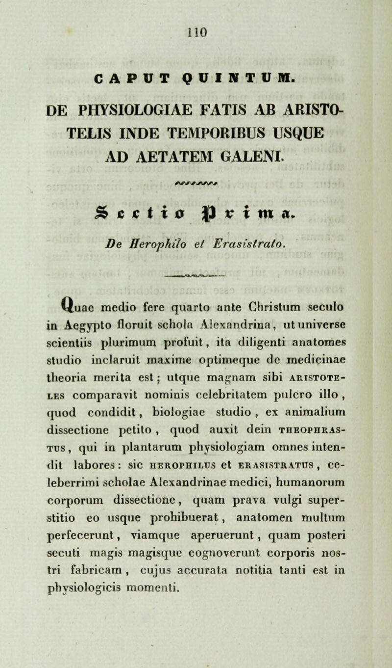 CAPUT QUINTUM. DE PHYSIOLOGIAE FATIS AB ARISTO- TELIS INDE TEMPORIBUS USQUE AD AETATEM GALENL W/i/A^A/ Scdto JJ i' i m ,1. De Herophilo et Erasistrato. uae medio fere quarto ante Christum seculo in Aegypto floruit schola Alexandrina, utuniverse scientiis plurimum profuit, ita diligenti anatomes studio inclaruit maxime optimeque de medicinae theoria merita est; utque magnam sibi aristote- les comparavit nominis celebritatem pulcro illo , quod condidit, biologiae studio , ex animalium dissectione pctito , quod auxit dcin theophras- tus , qui in plantarum physiologiam omnes inten- dit labores: sic uerophilus et erasistratus , ce- leberrimi scholae Alexandrinae medici, humanorum corporum dissectione, quam prava vulgi super- stitio eo usque prohibuerat, anatomen multum perfecerunt, viamque aperuerunt, quam posteri secuti magis magisque cognoverunt corporis nos- tri fabricam , cujus accurata notitia tanti est in pbysiologicis momenti.