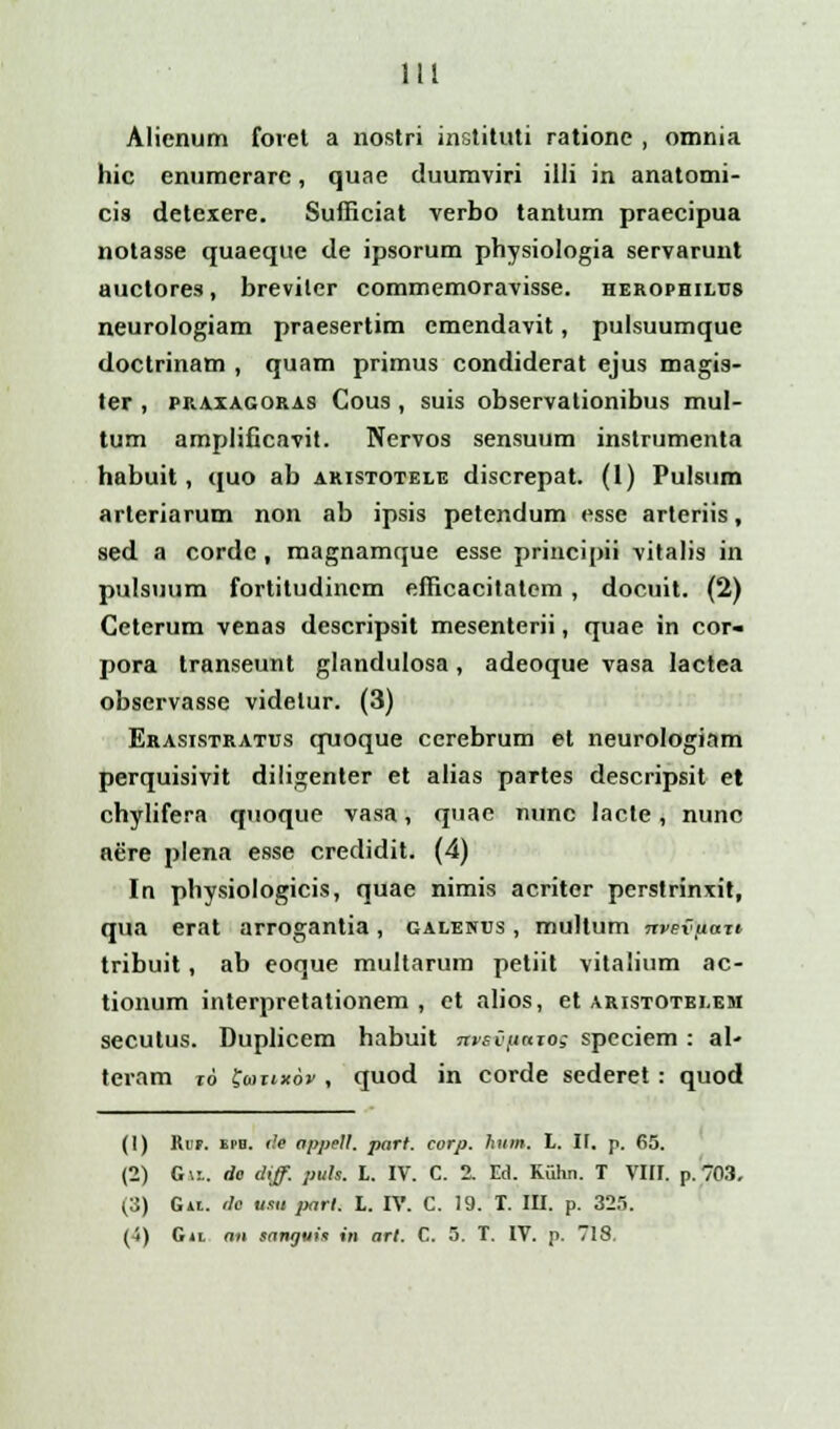 Alienum foret a nostri instituti ratione , omnia hic enumcrare, quae duumviri illi in anatomi- cis detexere. Sufficiat verbo tantum praecipua notasse quaeque de ipsorum physiologia servarunt auctores, breviler commemoravisse. herophilus neurologiam praesertim emendavit, pulsuumque doctrinam , quam primus condiderat ejus magis- ter , praxagoras Cous , suis observationibus mul- tum amplificavit. Nervos sensuum instrumenta habuit, quo ab aristotele discrepat. (1) Pulsum arteriarum non ab ipsis petendum esse arteriis, sed a cordc , magnamque esse principii vitalis in pulsuum fortitudincm efficacitatcm , docuit. (2) Ceterum venas descripsit mesenterii, quae in cor- pora transeunt glandulosa, adeoque vasa lactea observasse videlur. (3) Erasistratus quoque cerebrum et neurologiam perquisivit diligenter et alias partes descripsit et chylifera quoque vasa, quae nunc lacte, nunc aere plena esse credidit. (4) In physiologicis, quae nimis acriter perstrinxit, qua erat arrogantia, galenus , multum nveviiaTi tribuit, ab eoque multarum petiit vitalium ac- tionum interpretationem , et alios, et aristotei.em secutus. Duplicem habuit nvsvfiaro; speciem : al- teram %6 feortxov , quod in corde sederet : quod (1) Ri!F. epb. i!e appell. part. corp. hum. L. l\. p. 65. (2) G\l. de diff. puls. L. IV. C. 2. Ed. Kiihii. T VIII. p. 703. (3) Git. r!e usii parl. L. IV. C. 19. T. III. p. 325. (4) G»i an sanyuia in arl. C. 5. T. IV. p. 7IS.