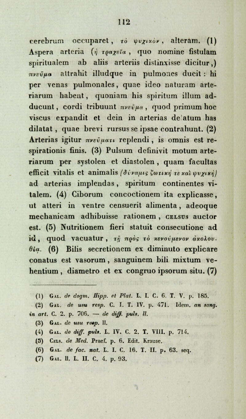 c.erebrum occuparet, 16 \pvj>tx6v, alteram. (1) Aspera arteria (/) xqaxeXa , quo nomine fistulam spiritualem ab aliis arteriis dislinxisse dicitur,) npsvfia altrahit illudque in pulmones ducit : hi per venas pulmonales, quae ideo naturam arte- riarum habent, quoniam his spiritum illum ad- ducunt, cordi tribuunt nvevna , quod primum hoc viscus expandit et dein in arterias de atum has dilatat , quae brevi rursus se ipsae oontrahunt. (2) Arterias igitur nvevftari replendi, is omnis est re- spirationis finis. (3) Pulsum dehnivit motum arte- riarum per systolen et diastolcn , quam facultas efficit vitalis et animalis (dvvapis fauxij lexaXyvxixrj) ad arterias implendas, spiritum continentes vi- talem. (4) Ciborum concoctionem ita explicasse, ut atteri in ventre censuerit alimenta, adeoque mechanicam adhibuisse rationem, celsus auctor est. (5) Nutritionem fieri statuit consecutione ad id, quod vacuatur, rjj 7iq6s to xevovftevov dxolov. 6ia. (6) Bilis secretionem ex diminuto explicare conatus est vasorum, sanguinem bili mixtum ve- hentium , diametro et ex congruo ipsorum situ. (7) (1) Gai. dr dogm. Sipp. et Plat. L. I. C. 6. T. V. p. 185. (2) Gal. de usu resp. C. I. T. IV. p. 471. Idem. an sang. tn art. C. 2. p. 706. — dc diff. puls. II. (3) Gai. dc usu re*p. II. (4) Gal. de diff. puls. t. IV. C. 2. T. VIII. p. 714. (5) Cels. de Med. Praef. p. 6. Edit. Krause. (6) Gal. de fac. nat. L. I. C. 16. T. II. p. 63. seq. (7) Gal. U. L. II. C. 4. p. 93.