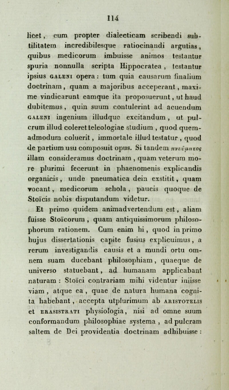 licet, cum propter dialecticam scribendi sub- tilitatem incredibilesque ratiocinandi argutias, quibus medicorum imbuisse animos testantur spuria nonnulla scripta Hippocratea , testantur ipsius galewi opera: tum quia causarum fmalium doctrinam, quam a majoribus acceperant, maxi- me vindicarunt eamque ita proposuerunt, ut haud dubitemus, quin suum contulerint ad acuendum galeni ingenium illudquc excitandum, ut pul- crum illud coleretteleologiae studium , quod quem- admodum colucrit, immortale illud testalur , quod de partium usu composuit opus. Si tandem nviCjtaxog illam consideramus doctrinam , quam veterum mo- re plurimi fecerunt in phaenomenis explicandis organicis , unde pneumatica dein exstitit, quam vocant, medicorum schola , paucis quoque de Stoicis nobis disputandum videtur. Et primo quidem animadvertendum est, aliam fuisse Stoicorurn , quam antiquissimorum philoso- phorum rationem. Cum enim hi, quod in primo hujus dissertalionis capite fusius explicuimus, a rerum investigandis causis et a mundi ortu om- nem suam ducebant philosophiam, quaequc de universo statuebant, ad humanam applicabant naturam : Sloici contrariam mihi videnlur iniisse viam , atque ea , quae de nalura humana cogni- ta habebant, accepta utplurimum ab ahistotelis et ebasistrati physiologia, nisi ad omne suum conformandum philosophiae systema , adpulcram saltem de Dei providentia doctrinam adhibuisse :