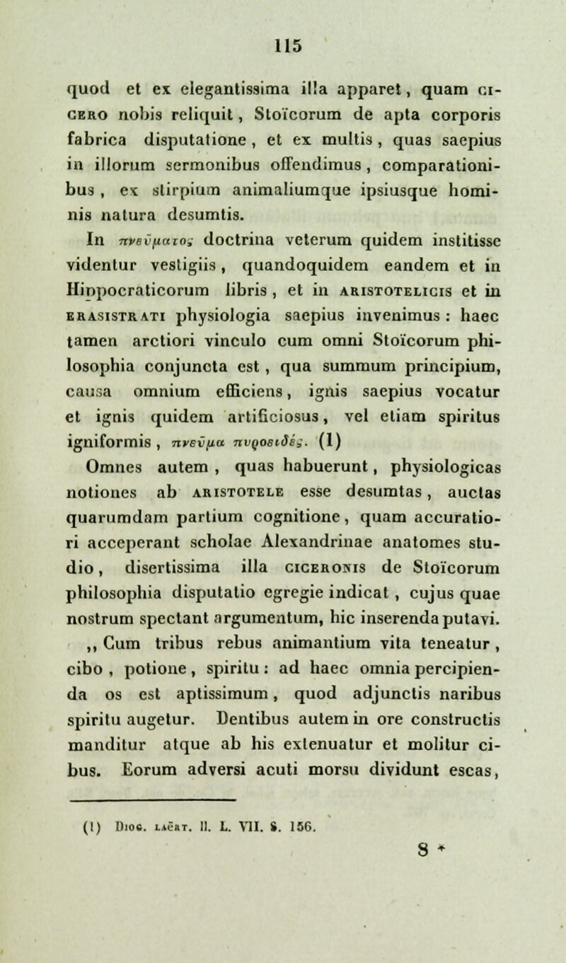 quod et ex elegantissima il!a apparet, quam ci- cero nobis reliquit, Stoicorum de apta corporis fabrica disputatione , et ex multis , quas saepius in illorum sermonibus offendimus, comparationi- bu3 , ex slirpium animaliumque ipsiusque homi- nis natura desumtis. In nvevfiazo^ doctrina veterum quidem institisse videntur vestigiis, quandoquidem eandem et in Hinpocraticorum libris , et in aristotelicis et in ekasistrati physiologia saepius invenimus : haec tamen arctiori vinculo cum omni Stoicorum phi- losophia conjuncta cst, qua summum principium, causa omnium efficiens, ignis saepius vocatur et ignis quidem artificiosus, vel eliam spiritus igniformis , nvevfia nvQOSiSe,. (1) Omnes autem , quas habuerunt, physiologicas notiones ab aristotele esse desumtas, auctas quarumdam partium cognitione, quam accuratio- ri accejierant scholae Alexandrinae anatomes stu- dio, disertissima illa ciceronis de Stoicorum philosophia disputalio egregie indicat, cujus quae nostrum spectant argumentum, hic inserendaputavi. ,, Gum tribus rebus animantium vita teneatur, cibo , potione, spiritu: ad haec omnia percipien- da os est aptissimum, quod adjunctis naribus spiritu augetur. Dentibus autem in ore constructis manditur atque ab his exlenuatur et molitur ci- bus. Eorum adversi acuti morsu dividunt escas, (1) Dios. LAe«T. II. L. VII. S. 156.