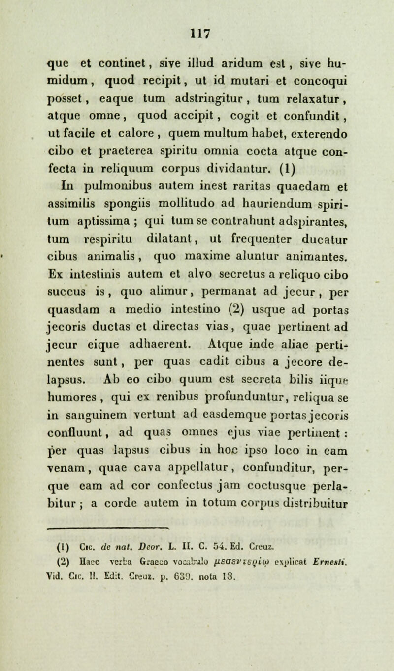 que et continet, sive illud aridum est, sive hu- midum, quod recipit, ut id mutari et concoqui posset, eaque tum adstringitur, tum relaxatur, atque omne, quod accipit, cogit et confundit, ut facile et calore , quem multum habet, exterendo cibo et praeterea spiritu omnia cocta atque con- fecta in reliquum corpus dividantur. (1) In pulmonibus autem inest raritas quaedam et assimilis spongiis mollitudo ad hauriendum spiri- tum aptissima ; qui lum se contrahunt adspirantes, tum respirilu dilatant, ut frequenter ducatur cibus animalis, quo maxime aluntur animantes. Ex intestinis autem et alvo secretus a reliquo cibo succus is , quo alimur, permanat ad jecur , per quasdam a medio intestino (2) usque ad portas jecoris ductas cl directas vias, quae pertinent ad jecur eique adhaerent. Atque inde aliae perti- nentes sunt, per quas cadit cibus a jecore de- lapsus. Ab eo cibo quum est secreta bilis iique humores , qui ex renibus profunduntur, reliqua se in sanguinem vcrtunt ad easdemque portas jecoris confluunt, ad quas omnes ejus viae pertinent : per quas lapsus cibus in hoc ipso loco in eam venam, quae cava appellatur, confunditur, per- que eam ad cor confectus jam coctusque perla- bilur ; a corde autem in totum corpus distribuitur (1) Cic. dc nat. Veor. L. II. C. 54. Ed. Creuz. (2) Haec verba G.ae.o vocabalo fisasi'ie(>iu) e\j>licat Ernesli. Vid. Cic. !!. Edit. Creuj. p. 639. nola 13.