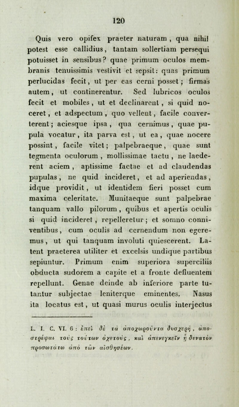 Quis vero opifex praeter naturam , qua nihil potest esse callidius, tantam sollertiam persequi potuisset in sensibus? quae primum oculos mem- branis tenuissimis vestivit et eepsit: quas primum perlucidas fecit, ut per eas cerni posset; Crmas autem, ut continerentur. Sed Iubricos oculos fecit et mobiles , ut et declinarenl , si quid no- ceret, et adspectum , quo vellent, facile conver- terent; aciesque ipsa , qua cemimus , quae pu- pula vocatur, ita parva est , ut ea , quae nocere possint, facile vitet; palpebraequc, quae sunt tegmenta oculorum , mollissimae tactu , ne laede- rent aciem, aptissime factae et ad claudendas pupulas , ne quid incideret, et ad aperiendas , idque providit , ut identidem fieri possel cum maxima celerilate. Munitaeque sunt palpebrae tanquam vallo pilorum, quibus el aperlis oculis si quid inciderel , rcpelleretur; et somno conni- ventibus, cum oculis ad ccrnendum non egere- mus, ut qui tanquam involuti quiescerent. La- tent praeterea utiliter et excelsis undique pnrtibus sepiuntur. Primum cnim superiora superciliis obducta sudorem a capite et a fronle defluenlem repellunt. Genae deinde ab inferiore parte lu- tantur subjectac leniterque cminentes. Nasus ita Iocatus est, ut quasi murus oculis interjectus L. I. C. VI. 6 : inel 3e id dno%o>oovvia dvoxcgq , dno- otgeipai xoig xovtoiv oxejovg, xal dneveyxetv fj dvvazov Tipocrojraroj dno raiv aiodijuioiv.