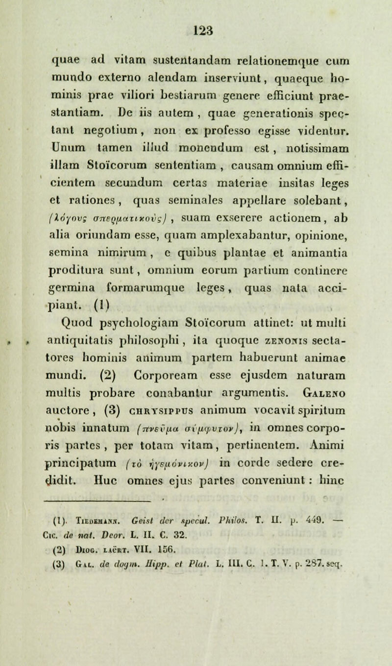 quae ad vitam sustentandam relationemque cum mundo externo alendam inserviunt, quaeque ho- minis prae viliori bestiarum genere efficiunt prae- slantiam. De iis autem , quae generationis spec- tant negotium, non ex professo egisse videntur. Unum tamen illud monendum esl, notissimam illam Stoicorum sententiam , causam omnium effi- cientem secundum certas materiae insilas lejres et rationes, quas seminales appellare solebant, (loyovg an&QiiaztKovgj , suam exserere actionem, ab alia oriundam esse, quam amplexabantur, opinione, scmina nimirum , e quibus plantae et animantia proditura sunt, omnium eorum partium conlinere germina formarumque leges, quas nata acci- piant. (1) Quod psychologiam Stoicorum attinet: ut multi antiquitatis philosophi, ita quoque zenonis secta- tores hominis animum partem habuerunt animae mundi. (2) Corpoream esse ejusdem naturam multis probare conabantur argumentis. Galeno auctore , (3) chrysippus animum vocavit spiritum nobis innatum (itvsvpa ov(iyvioi>), in omnes corpo- ris partcs , per totam vitam, pertinentem. Animi principatum (16 Tjys/.iovi.xov) in corde sedere cre- didit. Huc omnes ejus partes conveniunt : hinc (I). TiLnsuis.il. Geist dcr spcc.ul. Philos. T. II. p. 449. — Cic. de nat. Dcor. L. II. C. 32. (2) Diog. licm. VII. 156. (3) Gil. de dogm. Jlipp. et Plat. L. III. C. I.T. V. p. 287. seq.