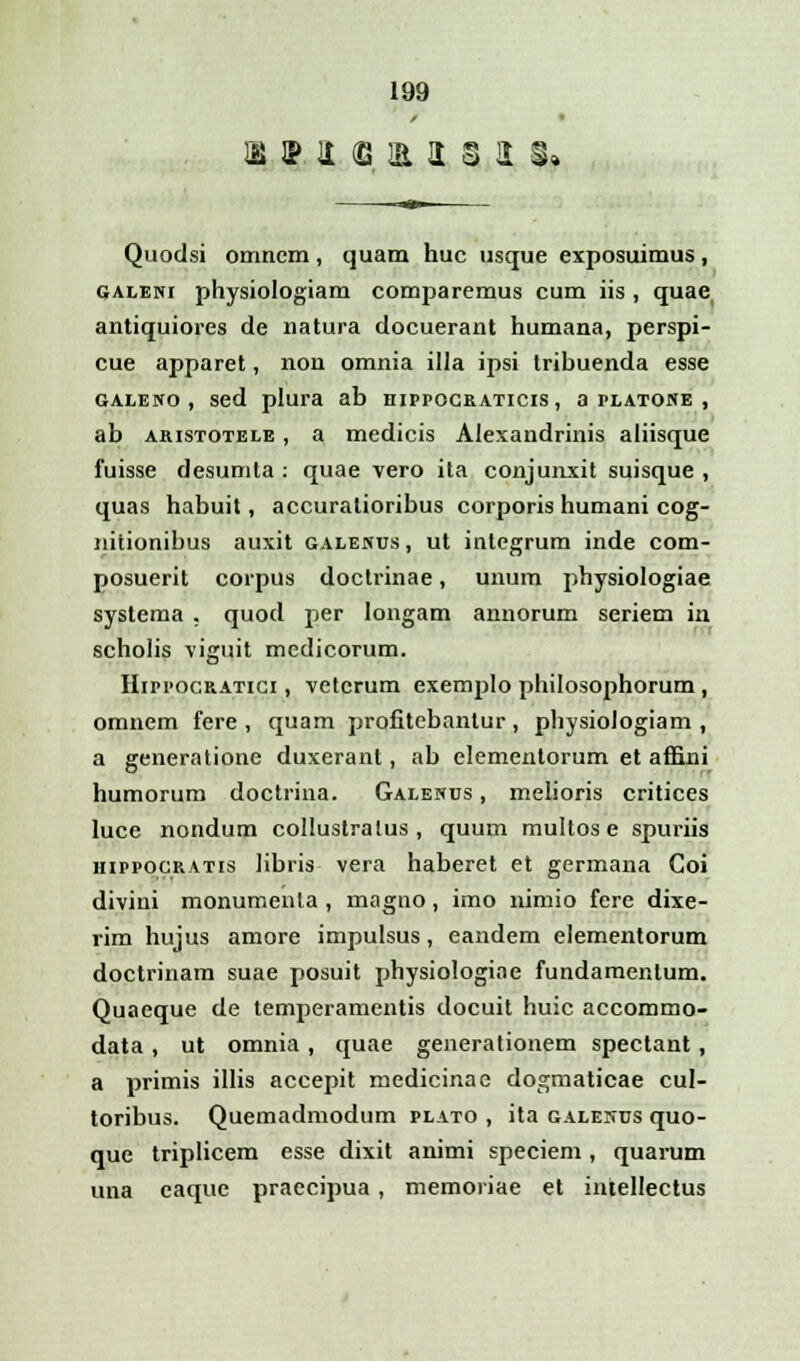 Quodsi omncm , quam huc usque exposuimus , galeni physiologiam comparemus cum iis , quae antiquiores de natura docuerant humana, perspi- cue apparet, non omnia illa ipsi tribuenda esse galeno, sed plura ab hippocraticis, aplatone , ab aristotele , a medicis Alexandrinis aliisque fuisse desumta : quae vero ita conjunxit suisque , quas habuit, accuralioribus corporis humani cog- nitionibus auxit galenus, ut integrum inde com- posuerit corpus doctrinae, unum physiologiae systema . quod per longam annorum seriem in scholis viguit medicorum. Hippocratici , vetcrum exemplo philosophorum , omnem fere , quam profitebantur , physiologiam , a generatione duxerant, ab elementorum et affini humorum doctrina. Galenus , melioris critices luce nondum collustralus , quum multose spuriis hippocratis libris vera haberet et germana Goi divini monumenla , magno, imo nimio fere dixe- rim hujus amore impulsus, eandem elementorum doctrinam suae posuit physiologiae fundamenlum. Quaeque de temperamentis docuit huic accommo- data , ut omnia , quae generationem spectant, a primis illis accepit medicinae dogmaticae cul- toribus. Quemadmodum plato , ita galenus quo- que triplicem esse dixit animi speciem, quarum una caque praecipua, memoriae et intellectus