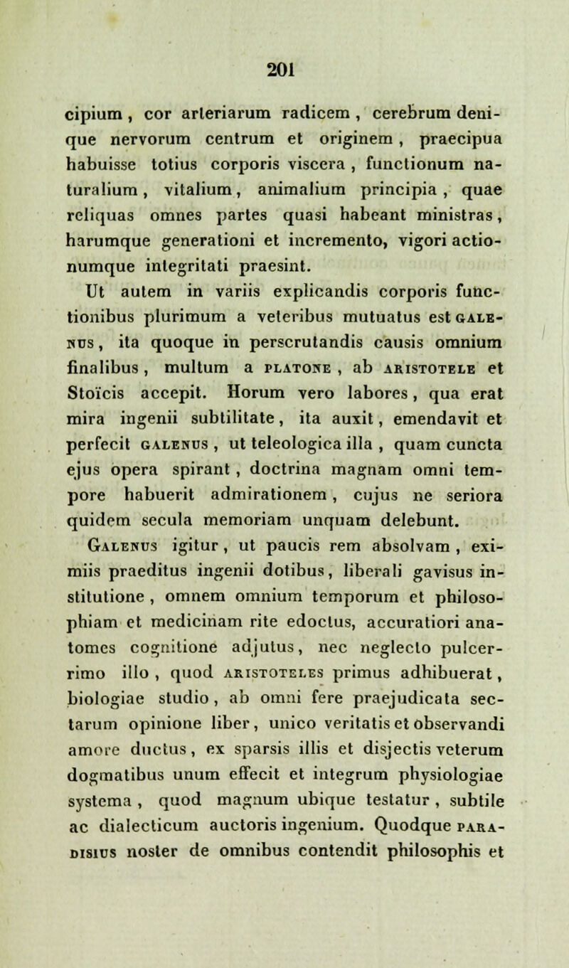 cipium , cor arleriarum radicem , cerebrum deni- que nervorum centrum et originem , praecipua habuisse totius corporis viscera , functionum na- turalium, vitalium, animalium principia, quae rcliquas omnes partes quasi habeant ministras, harumque generationi et incremento, vigori actio- numque inlegritati praesint. Ut autem in variis explicandis corporis futtc- tionibus plurimum a veleribus mutuatus est gale- nus , ita quoque in perscrutandis causis omnium finalibus, multum a platone , ab aristotele et Stoicis accepit. Horum vero labores, qua erat mira ingenii subtilitate, ita auxit, emendavit et perfecit galenus , ut teleologica illa , quam cuncta ejus opera spirant, doctrina magnam omni tem- pore habuerit admirationem , cujus ne seriora quidem secula memoriam unquam delebunt. Galenus igitur, ut paucis rem absolvam , exi- miis praeditus ingenii dotibus, liberali gavisus in- stitutione , omnem omnium temporum et philoso- phiam et medicinam rite edoclus, accuratiori ana- tomes co^nitione adjutus, nec negleclo pulcer- rimo illo , quod aristotei.es primus adhibuerat, biologiae studio , ab omni fere praejudicata sec- tarum opinione liber, unico veritatiset observandi amore ductus, ex sparsis illis et disjectis veterum dogmatibus unum effecit et integrum physiologiae systema , quod magaum ubique testatur , subtile ac dialecticum auctoris ingenium. Quodque para- disius noster de omnibus contendit philosophis et