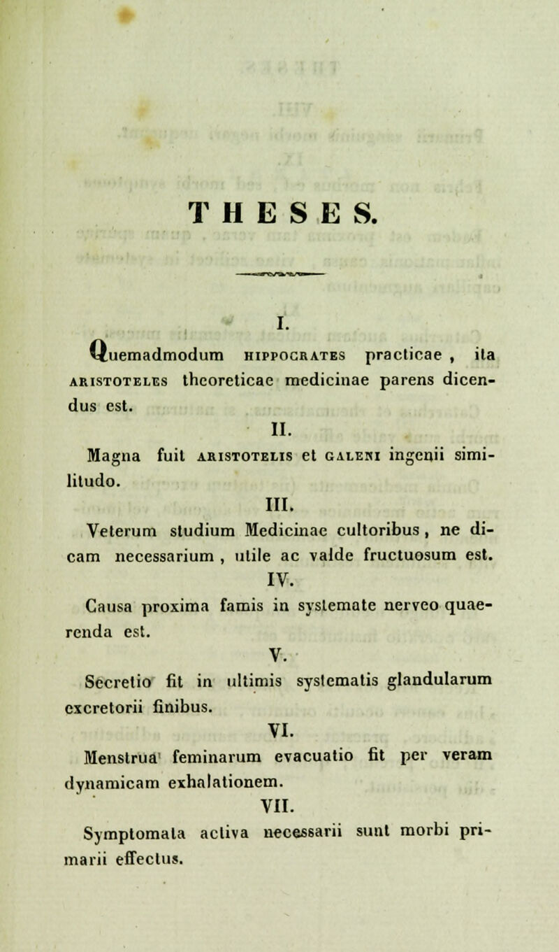 T H E S E S. i. ituemadmodum hippocratbs practicae , ila aristoteles thcoreticae medicinae parens dicen- dus est. II. Magna fuit aristotelis et galehi ingenii simi- litudo. III. Veterum studium Medicinae cultoribus , ne di- cam necessarium , ulile ac valde fructuosum est. IV. Causa proxima famis in systemate nerveo quae- renda est. V. Secretio fit in ultimis syslematis glandularum cxcretorii finibus. VI. Menstrua' feminarum evacuatio fit per veram dynamicam exhalationem. VII. Symptomata acliva necessarii sunt morbi pri- marii effeclus.