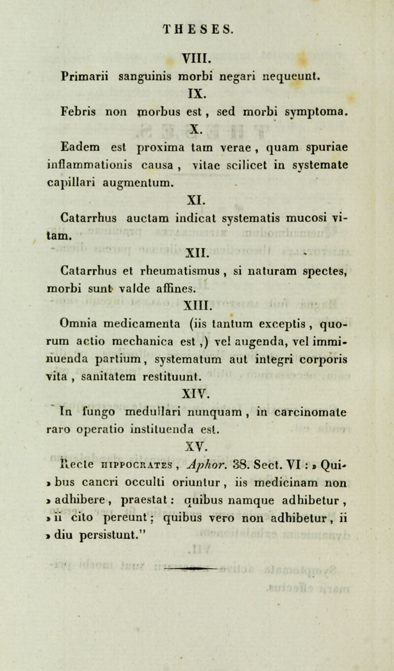 VIII. Primarii sanguinis morbi negari nequeunt. IX. Febris non morbus est, sed morbi symptoma. X. Eadem est proxima tam verae , quam spuriae inflammationis causa , vitae scilicet in systemate capillari augmentum. XI. Catarrhus auctam indicat systematis mucosi vi- tam. XII. Catarrhus et rheumatismus, si naturam spectes, morbi sunt valde aiEnes. XIII. Omnia medicamenta (iis lantum exceptis , quo- rum actio mechanica est ,) vel augenda, vel immi- nuenda partium, systematum aut inlegri corporis vita , sanitatem restituunt. XIV. In fungo medullari nunquam , in carcinomale raro operatio instituenda est. XV. Recle hippocrates , Aphor. 38. Sect. VI: » Qui- > bus cancri occulti oriunlur , iis medicinam non > adhibere , praestat: quibus namque adhibetur , > ii cito pereunt: quibus vero non adhibetur, ii » diu persistunt.