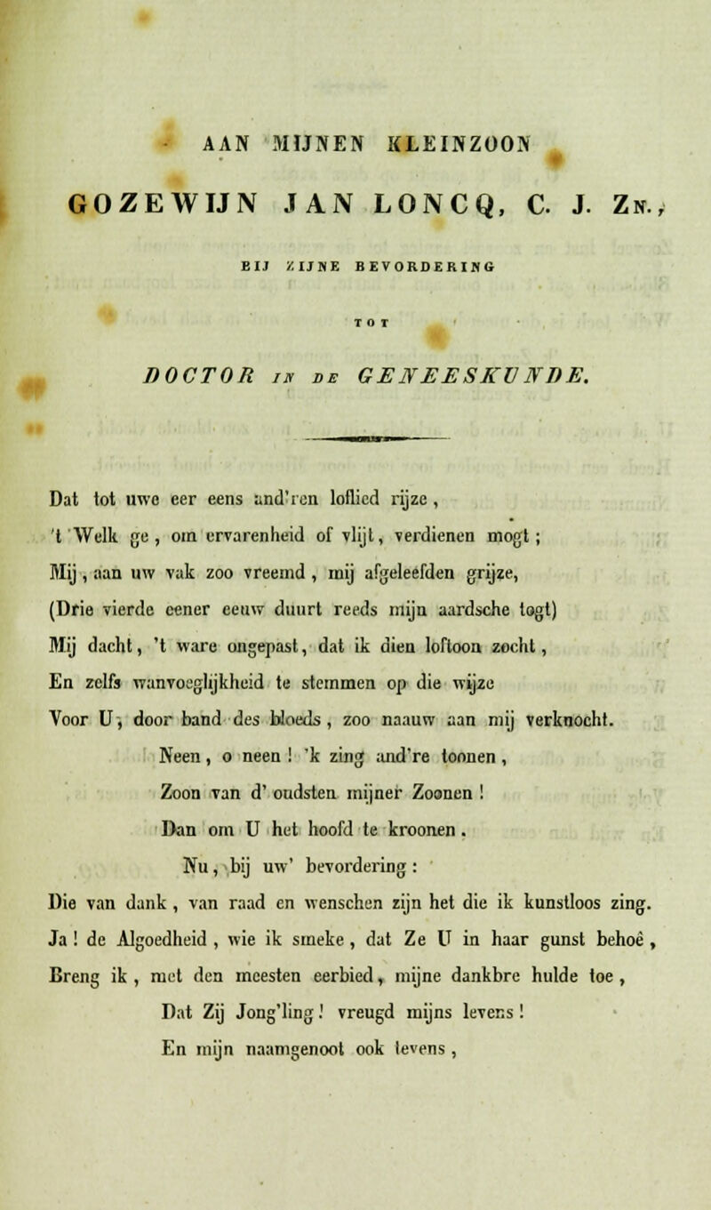 AAN MIJNEN KLEINZOON GOZEWIJN JAN LONCQ, C. J. Zn., BIJ ZIJNE BEVORDERIHG DOCTOR i« de GENEESKV NDE. Dat tot uwc cer eens andYen loflied rijzc , 't Wclk gc , oin urvarenheid of vlijl, verdienen mogt ; Mij , aan uw vak zoo vreemd, mij afgeleefden grijze, (Drie vierde ccner eeuw duurt reeds mijn aardsche logt) Mij dacht, 't ware ongepast, dat ik dien loftoon zocht, En zclfs wanvoeghjkheid te stemmen op die wijze Voor U, door band des bloeds, zoo naauw aan mij verknocht. Neen, o neen ! 'k zing and're toonen , Zoon van d' oudsten mijner Zoonen ! Dan om U hct hoofd te kroonen. Nu, bij uw' bevordering : Die van dank , van raad en wenschen zijn het die ik kunstloos zing. Ja ! de Algoedheid , wie ik smeke , dat Ze U in haar gunst behoe , Breng ik , mct den mcesten eerbied, mijne dankbre hulde toe , Dat Zij Jong'ling.' vreugd mijns levens ! En mijn naamgenoot ook levens ,
