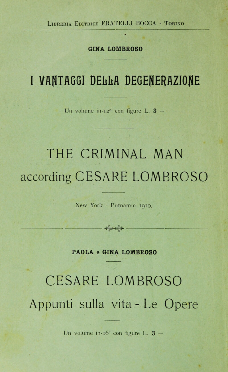 Libreria Editrice FRATELLI BOCCA - Torino GINA LOMBROSO I VANTAGGI DEIM DEGE|ÌERAZI0{1E Un volume in-120 con figure L. 3 — THE CRIMINAL MAN according CESARE LOMBROSO New York Putnamm 1910. PAOLA e GINA LOMBROSO CESARE LOMBROSO Appunti sulla vita-Le Opere Un volume in-16 con figure L. 3