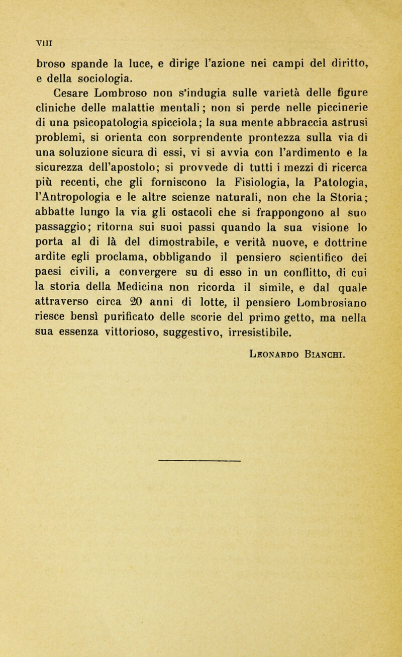 broso spande la luce, e dirige l'azione nei campi del diritto, e della sociologia. Cesare Lombroso non s'indugia sulle varietà delle figure clinicbe delle malattie mentali ; non si perde nelle piccinerie di una psicopatologia spicciola; la sua mente abbraccia astrusi problemi, si orienta con sorprendente prontezza sulla via di una soluzione sicura di essi, vi si avvia con l'ardimento e la sicurezza dell'apostolo; si provvede di tutti i mezzi di ricerca più recenti, che gli forniscono la Fisiologia, la Patologia, l'Antropologia e le altre scienze naturali, non che la Storia; abbatte lungo la via gli ostacoli che si frappongono al suo passaggio; ritorna sui suoi passi quando la sua visione lo porta al di là del dimostrabile, e verità nuove, e dottrine ardite egli proclama, obbligando il pensiero scientifico dei paesi civili, a convergere su di esso in un conflitto, di cui la storia della Medicina non ricorda il simile, e dal quale attraverso circa 20 anni di lotte, il pensiero Lombrosiano riesce bensì purificato delle scorie del primo getto, ma nella sua essenza vittorioso, suggestivo, irresistibile. Leonardo Bianchi.