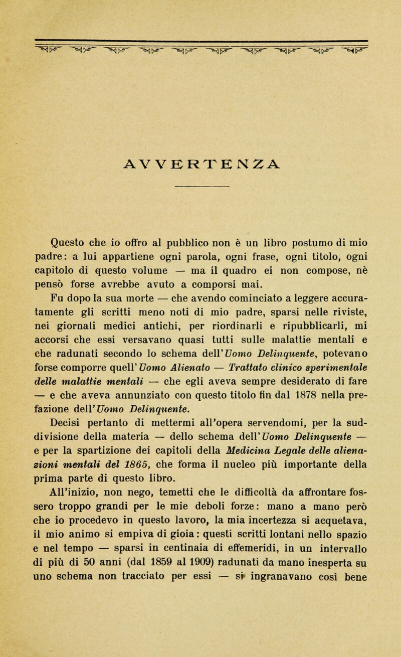 ^fr* ~»3>S~ ~~*4W -^iyr- -~*q$3~ -^pS ~~~^ì?r~ -~*$pzr~ ^p ^p AVVERTENZA Questo che io offro al pubblico non è un libro postumo di mio padre: a lui appartiene ogni parola, ogni frase, ogni titolo, ogni capitolo di questo volume — ma il quadro ei non compose, né pensò forse avrebbe avuto a comporsi mai. Fu dopo la sua morte — che avendo cominciato a leggere accura- tamente gli scritti meno noti di mio padre, sparsi nelle riviste, nei giornali medici antichi, per riordinarli e ripubblicarli, mi accorsi che essi versavano quasi tutti sulle malattie mentali e che radunati secondo lo schema dell'Uomo Delinquente, potevano forse comporre quell' Uomo Alienato — Trattato clinico sperimentale delle malattie mentali — che egli aveva sempre desiderato di fare — e che aveva annunziato con questo titolo fln dal 1878 nella pre- fazione dell'Uomo Delinquente. Decisi pertanto di mettermi all'opera servendomi, per la sud- divisione della materia — dello schema dell'Uomo Delinquente — e per la spartizione dei capitoli della Medicina Legale delle aliena- zioni mentali del 1865, che forma il nucleo più importante della prima parte di questo libro. All'inizio, non nego, temetti che le difficoltà da affrontare fos- sero troppo grandi per le mie deboli forze: mano a mano però che io procedevo in questo lavoro, la mia incertezza si acquetava, il mio animo si empiva di gioia : questi scritti lontani nello spazio e nel tempo — sparsi in centinaia di effemeridi, in un intervallo di più di 50 anni (dal 1859 al 1909) radunati da mano inesperta su uno schema non tracciato per essi — si> ingranavano così bene