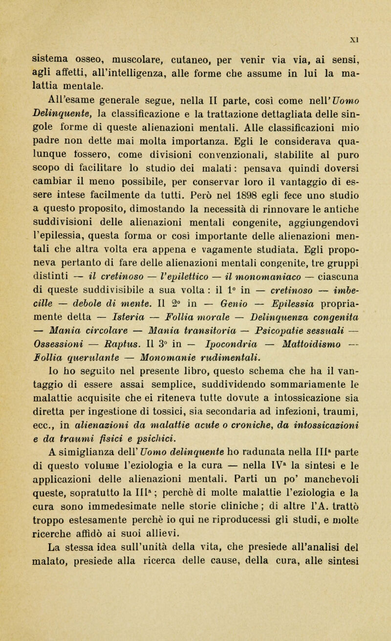 sistema osseo, muscolare, cutaneo, per venir via via, ai sensi, agli afletti, all'intelligenza, alle forme che assume in lui la ma- lattia mentale. All'esame generale segue, nella II parte, così come nell'Uomo Delinquente, la classificazione e la trattazione dettagliata delle sin- gole forme di queste alienazioni mentali. Alle classificazioni mio padre non dette mai molta importanza. Egli le considerava qua- lunque fossero, come divisioni convenzionali, stabilite al puro scopo di facilitare lo studio dei malati : pensava quindi doversi cambiar il meno possibile, per conservar loro il vantaggio di es- sere intese facilmente da tutti. Però nel 1898 egli fece uno studio a questo proposito, dimostando la necessità di rinnovare le antiche suddivisioni delle alienazioni mentali congenite, aggiungendovi l'epilessia, questa forma or così importante delle alienazioni men- tali che altra volta era appena e vagamente studiata. Egli propo- neva pertanto di fare delle alienazioni mentali congenite, tre gruppi distinti — il cretinoso — l'epilettico — il monomaniaco — ciascuna di queste suddivisibile a sua volta : il 1° in — cretinoso — imbe- cille — debole di mente. Il 2° in — Genio — Epilessia propria- mente delta — Isteria — Follia morale — Delinquenza congenita — Mania circolare — Mania transitoria — Psicopatie sessuali — Ossessioni — Raptus. Il 3° in — Ipocondria — Mattoidismo — Follia querulante — Monomanie rudimentali. lo ho seguito nel presente libro, questo schema che ha il van- taggio di essere assai semplice, suddividendo sommariamente le malattie acquisite che ei riteneva tutte dovute a intossicazione sia diretta per ingestione di tossici, sia secondaria ad infezioni, traumi, ecc., in alienazioni da malattie acute o croniche, da intossicazioni e da traumi fisici e psichici. A simiglianza dell' Uomo delinquente ho radunata nella III parte di questo volume l'eziologia e la cura — nella lVa la sintesi e le applicazioni delle alienazioni mentali. Parti un po' manchevoli queste, sopratutto la IIla; perchè di molte malattie l'eziologia e la cura sono immedesimate nelle storie cliniche; di altre l'A. trattò troppo estesamente perchè io qui ne riproducessi gli studi, e molte ricerche affidò ai suoi allievi. La stessa idea sull'unità della vita, che presiede all'analisi del malato, presiede alla ricerca delle cause, della cura, alle sintesi