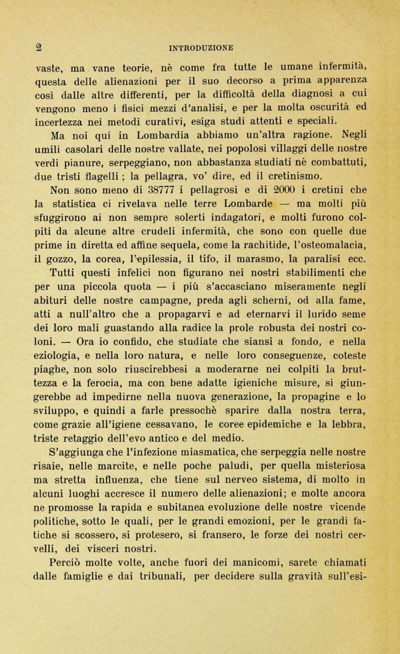 vaste, ma vane teorie, né come fra tutte le umane infermità, questa delle alienazioni per il suo decorso a prima apparenza così dalle altre differenti, per la difficoltà della diagnosi a cui vengono meno i fisici mezzi d'analisi, e per la molta oscurità ed incertezza nei metodi curativi, esiga studi attenti e speciali. Ma noi qui in Lombardia abbiamo un'altra ragione. Negli umili casolari delle nostre vallate, nei popolosi villaggi delle nostre verdi pianure, serpeggiano, non abbastanza studiati né combattuti, due tristi flagelli ; la pellagra, vo' dire, ed il cretinismo. Non sono meno di 38777 i pellagrosi e di 2000 i cretini che la statistica ci rivelava nelle terre Lombarde — ma molti più sfuggirono ai non sempre solerti indagatori, e molti furono col- piti da alcune altre crudeli infermità, che sono con quelle due prime in diretta ed affine sequela, come la rachitide, l'osteomalacia, il gozzo, la corea, l'-epilessia, il tifo, il marasmo, la paralisi ecc. Tutti questi infelici non figurano nei nostri stabilimenti che per una piccola quota — i più s'accasciano miseramente negli abituri delle nostre campagne, preda agli scherni, od alla fame, atti a null'altro che a propagarvi e ad eternarvi il lurido seme dei loro mali guastando alla radice la prole robusta dei nostri co- loni. — Ora io confido, che studiate che siansi a fondo, e nella eziologia, e nella loro natura, e nelle loro conseguenze, coteste piaghe, non solo riuscirebbesi a moderarne nei colpiti la brut- tezza e la ferocia, ma con bene adatte igieniche misure, si giun- gerebbe ad impedirne nella nuova generazione, la propagine e lo sviluppo, e quindi a farle pressoché sparire dalla nostra terra, come grazie all'igiene cessavano, le coree epidemiche e la lebbra, triste retaggio dell'evo antico e del medio. S'aggiunga che l'infezione miasmatica, che serpeggia nelle nostre risaie, nelle marcite, e nelle poche paludi, per quella misteriosa ma stretta influenza, che tiene sul nerveo sistema, di molto in alcuni luoghi accresce il numero delle alienazioni; e molte ancora ne promosse la rapida e subitanea evoluzione delle nostre vicende politiche, sotto le quali, per le grandi emozioni, per le grandi fa- tiche si scossero, si protesero, si fransero, le forze dei nostri cer- velli, dei visceri nostri. Perciò molte volte, anche fuori dei manicomi, sarete chiamati dalle famiglie e dai tribunali, per decidere sulla gravità sull'esi-